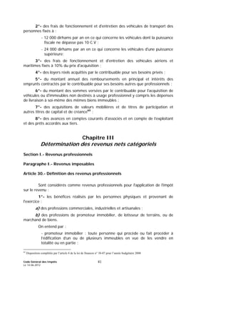 Code Général des Impôts
Le 14-06-2012
41
2°- des frais de fonctionnement et d'entretien des véhicules de transport des
personnes fixés à :
- 12 000 dirhams par an en ce qui concerne les véhicules dont la puissance
fiscale ne dépasse pas 10 C.V ;
- 24 000 dirhams par an en ce qui concerne les véhicules d'une puissance
supérieure;
3°- des frais de fonctionnement et d'entretien des véhicules aériens et
maritimes fixés à 10% du prix d'acquisition ;
4°- des loyers réels acquittés par le contribuable pour ses besoins privés ;
5°- du montant annuel des remboursements en principal et intérêts des
emprunts contractés par le contribuable pour ses besoins autres que professionnels ;
6°- du montant des sommes versées par le contribuable pour l'acquisition de
véhicules ou d'immeubles non destinés à usage professionnel y compris les dépenses
de livraison à soi-même des mêmes biens immeubles ;
7°- des acquisitions de valeurs mobilières et de titres de participation et
autres titres de capital et de créance65
;
8°- des avances en comptes courants d'associés et en compte de l’exploitant
et des prêts accordés aux tiers.
Chapitre III
Détermination des revenus nets catégoriels
Section I.- Revenus professionnels
Paragraphe I.- Revenus imposables
Article 30.- Définition des revenus professionnels
Sont considérés comme revenus professionnels pour l'application de l'impôt
sur le revenu :
1°- les bénéfices réalisés par les personnes physiques et provenant de
l'exercice :
a) des professions commerciales, industrielles et artisanales ;
b) des professions de promoteur immobilier, de lotisseur de terrains, ou de
marchand de biens.
On entend par :
- promoteur immobilier : toute personne qui procède ou fait procéder à
l’édification d’un ou de plusieurs immeubles en vue de les vendre en
totalité ou en partie ;
65
Disposition complétée par l’article 8 de la loi de finances n° 38-07 pour l’année budgétaire 2008
 
