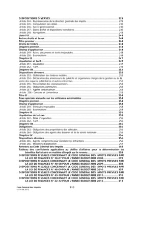 Code Général des Impôts
Le 14-06-2012
410
DISPOSITIONS DIVERSES............................................................................................ 229
Article 244.- Représentation de la direction générale des impôts............................................. 229
Article 245.- Computation des délais .................................................................................... 230
Article 246.- Secret professionnel......................................................................................... 230
Article 247.- Dates d’effet et dispositions transitoires ............................................................. 230
Article 248.- Abrogations..................................................................................................... 243
Livre III ........................................................................................................................ 244
Autres droits et taxes ................................................................................................... 244
Titre premier................................................................................................................. 244
Droits de timbre............................................................................................................ 244
Chapitre premier........................................................................................................... 244
Champ d’application ..................................................................................................... 244
Article 249.- Actes, documents et écrits imposables............................................................... 244
Article 250.- Exonérations ................................................................................................... 244
Chapitre II .................................................................................................................... 247
Liquidation et tarif........................................................................................................ 247
Article 251.- Liquidation ...................................................................................................... 247
Article 252.- Tarif ............................................................................................................... 248
Chapitre III................................................................................................................... 252
Dispositions diverses.................................................................................................... 252
Article 253.- Oblitération des timbres mobiles ....................................................................... 252
Article 254.- Déclaration des annonceurs de publicité et organismes chargés de la gestion ou de la
vente des espaces publicitaires et autres entreprises ............................................................... 252
Article 255.- Présentation des connaissements ...................................................................... 253
Article 256.- Obligations communes ..................................................................................... 253
Article 257.- Agents verbalisateurs ....................................................................................... 253
Article 258.- Contrôle et contentieux ................................................................................... 253
Titre II .......................................................................................................................... 254
Taxe spéciale annuelle sur les véhicules automobiles ................................................. 254
Chapitre premier........................................................................................................... 254
Champ d’application ..................................................................................................... 254
Article 259.- Véhicules imposables ....................................................................................... 254
Article 260.- Exonérations ................................................................................................... 254
Chapitre II .................................................................................................................... 255
Liquidation de la taxe ................................................................................................... 255
Article 261.- Délai d’imposition............................................................................................. 255
Article 262.- Tarif ............................................................................................................... 255
Chapitre III................................................................................................................... 256
Obligations.................................................................................................................... 256
Article 263.- Obligations des propriétaires des véhicules......................................................... 256
Article 264.- Obligations des agents des douanes et de la sûreté nationale .............................. 256
Chapitre IV.................................................................................................................... 256
Dispositions diverses.................................................................................................... 256
Article 265.- Agents compétents pour constater les infractions ............................................... 256
Article 266.- Modalités d’application ..................................................................................... 257
Annexes au Code Général des Impôts.......................................................................... 258
Tableau des coefficients applicables au chiffre d'affaires pour la détermination du
bénéfice forfaitaire en matière d'impôt sur le revenu ......................................... 258
DISPOSITIONS FISCALES CONCERNANT LE CODE GENERAL DES IMPOTS PREVUES PAR
LA LOI DE FINANCES N° 38-07 POUR L’ANNEE BUDGETAIRE 2008.................... 299
DISPOSITIONS FISCALES CONCERNANT LE CODE GENERAL DES IMPOTS PREVUES PAR
LA LOI DE FINANCES N° 40-08 POUR L’ANNEE BUDGETAIRE 2009.................... 303
DISPOSITIONS FISCALES CONCERNANT LE CODE GENERAL DES IMPOTS PREVUES PAR
LA LOI DE FINANCES N° 48-09 POUR L’ANNEE BUDGETAIRE 2010.................... 307
DISPOSITIONS FISCALES CONCERNANT LE CODE GENERAL DES IMPOTS PREVUES PAR
LA LOI DE FINANCES N° 43-10 POUR L’ANNEE BUDGETAIRE 2011.................... 310
DISPOSITIONS FISCALES CONCERNANT LE CODE GENERAL DES IMPOTS PREVUES PAR
LA LOI DE FINANCES N° 22-12 POUR L’ANNEE BUDGETAIRE 2012.................... 313
 