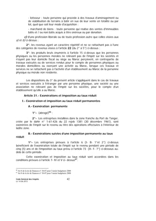 Code Général des Impôts
Le 14-06-2012
42
- lotisseur : toute personne qui procède à des travaux d’aménagement ou
de viabilisation de terrains à bâtir en vue de leur vente en totalité ou par
lot, quel que soit leur mode d'acquisition ;
- marchand de biens : toute personne qui réalise des ventes d'immeubles
bâtis et / ou non bâtis acquis à titre onéreux ou par donation.
c) d'une profession libérale ou de toute profession autre que celles visées aux
a) et b) ci-dessus ;
2°- les revenus ayant un caractère répétitif et ne se rattachant pas à l’une
des catégories de revenus visées à l'article 22 (du 2° à 5°) ci-dessus ;
3°- les produits bruts énumérés à l'article 15 ci-dessus que les personnes
physiques ou les personnes morales ne relevant pas de l'impôt sur les sociétés et
n'ayant pas leur domicile fiscal ou siège au Maroc perçoivent, en contrepartie de
travaux exécutés ou de services rendus pour le compte de personnes physiques ou
morales domiciliées ou exerçant une activité au Maroc, lorsque ces travaux et
services ne se rattachent pas à l'activité d'un établissement au Maroc de la personne
physique ou morale non résidente.
Les dispositions du 3° du présent article s'appliquent dans le cas de travaux
et services exécutés à l'étranger par une personne physique, une société ou une
association ne relevant pas de l'impôt sur les sociétés, pour le compte d'un
établissement qu'elle a au Maroc.
Article 31.- Exonérations et imposition au taux réduit
I.- Exonération et imposition au taux réduit permanentes
A.- Exonération permanente
1°- (abrogé)66
;
2°- Les entreprises installées dans la zone franche du Port de Tanger,
créée par le dahir n° 1-61-426 du 22 rejeb 1381 (30 décembre 1961), sont
exonérées de l’impôt sur le revenu au titre des opérations effectuées à l’intérieur de
ladite zone.
B.- Exonérations suivies d’une imposition permanente au taux
réduit
1°- Les entreprises prévues à l’article 6 (I- B- 1°et 2°) ci-dessus
bénéficient de l'exonération totale de l'impôt sur le revenu pendant une période de
cinq (5) ans et de l’imposition au taux prévu à l’article 73 (II- F- 7°) ci-dessous au-
delà de cette période.
Cette exonération et imposition au taux réduit sont accordées dans les
conditions prévues à l’article 7- IV et V ci- dessus67
.
66
Art 8 de la loi de finances n° 38-07 pour l’année budgétaire 2008
67
Art 8 de la loi de finances n° 38-07 pour l’année budgétaire 2008
 