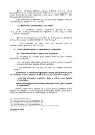 Code Général des Impôts
Le 14-06-2012
43
2°-Les entreprises hôtelières prévues à l’article 6 (I- B- 3°) ci-
dessus bénéficient de l’exonération totale de l’impôt sur le revenu pendant une
période de cinq (5) ans et de l’imposition au taux prévu à l’article 73-(II- F- 7°) ci-
dessous au-delà de cette période.
Cette exonération et imposition au taux réduit sont accordées dans les
conditions prévues à l’article 7- VI ci- dessus68
.
C.- Imposition permanente au taux réduit
1°- Les entreprises minières exportatrices prévues à l’article
6 (I- D- 1°) ci-dessus bénéficient de l’imposition au taux prévu à l’article
73-(II-F-7°) ci-dessous69
.
2°- Les entreprises prévues à l’article 6 (I- D- 2°) ci-dessus, bénéficient
de l’imposition au taux visé à l’article 73 (II- F- 7°) ci-dessous70
.
Cette imposition au taux réduit est accordée dans les
conditions prévues à l’article 7- VII ci- dessus.
II.- Exonération et imposition au taux réduit temporaires
A- Exonération suivie d’une réduction temporaire
Les entreprises qui exercent leurs activités dans les zones franches
d'exportation bénéficient :
- de l'exonération totale durant les cinq (5) premiers exercices consécutifs
à compter de la date du début de leur exploitation ;
- d’un abattement de 80% pour les vingt (20) années consécutives
suivantes.
L’exonération et l’abattement précités s’appliquent également, dans
les conditions prévues à l’article 7- IX ci-dessus, aux opérations réalisées :
- entre les entreprises installées dans la même zone franche
d’exportation ;
- et entre les entreprises installées dans différentes zones franches
d’exportation71
.
Toutefois, sont soumises à l’impôt sur le revenu dans les conditions de droit
commun, les entreprises qui exercent leurs activités dans lesdites zones dans le
cadre d’un chantier de travaux de construction ou de montage72
.
68
Art 8 de la loi de finances n° 38-07 pour l’année budgétaire 2008
69
Art 8 de la loi de finances n° 38-07 pour l’année budgétaire 2008
70
Art 8 de la loi de finances n° 38-07 pour l’année budgétaire 2008
71
Art 7 de la loi de finances n° 22-12 pour l’année budgétaire 2012
72
Rédaction aménagée par l’article 8 de la loi de finances n° 38-07 pour l’année budgétaire 2008
 