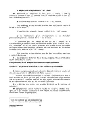 Code Général des Impôts
Le 14-06-2012
44
B- Impositions temporaires au taux réduit
1°- Bénéficient de l’imposition au taux prévu à l’article 73-(II-F-7°)
ci-dessous, pendant les cinq (5) premiers exercices consécutifs suivant la date du
début de leur exploitation73
:
a) les contribuables prévus à l’article 6 (II- C- 1°- a)) ci-dessus.
Cette imposition au taux réduit est accordée dans les conditions prévues à
l’article 7- VII ci- dessus74
;
b) les entreprises artisanales visées à l’article 6 (II- C- 1°- b)) ci-dessus ;
c) les établissements privés d'enseignement ou de formation
professionnelle prévues à l’article 6 (II- C- 1°- c)) ci-dessus.
2°- Bénéficient pour une période de cinq (5) ans à compter de la
date d’obtention du permis d’habiter de l’imposition au taux prévu à l’article 73-(II-
F-7°) ci-dessous75
, au titre des revenus provenant de la location de cités, résidences
et campus universitaires réalisés en conformité avec leur destination, les promoteurs
immobiliers visés à l’article 6 (II- C- 2°) ci-dessus.
Cette imposition au taux réduit est accordée dans les conditions « prévues
à l’article 7-II ci-dessus.
III.- Les dispositions de l’article 165 ci-dessous s’appliquent aux contribuables
soumis à l’impôt sur le revenu.
Paragraphe II.- Base d’imposition des revenus professionnels
Article 32.- Régimes de détermination du revenu net professionnel
I.- Les revenus professionnels sont déterminés d'après le régime du résultat net
réel prévu aux articles 33 à 37 et à l’article 161 ci- dessous.
Toutefois, les contribuables exerçant leur activité à titre individuel ou dans le
cadre d'une société de fait, peuvent opter, dans les conditions fixées respectivement
aux articles 43 et 44 ci-dessous pour l'un des deux régimes du résultat net simplifié
ou du bénéfice forfaitaire visés aux articles 38 et 40 ci-dessous.
II.- Le bénéfice des sociétés non passibles de l'impôt sur les sociétés est
déterminé :
1°- obligatoirement selon le régime du résultat net réel prévu à l'article 33 ci-
après, en ce qui concerne les sociétés en nom collectif, les sociétés en commandite
simple et les sociétés en participation ;
73
Art 8 de la loi de finances n° 38-07 pour l’année budgétaire 2008
74
Art 8 de la loi de finances n° 38-07 pour l’année budgétaire 2008
75
Art 8 de la loi de finances n° 38-07 pour l’année budgétaire 2008
 
