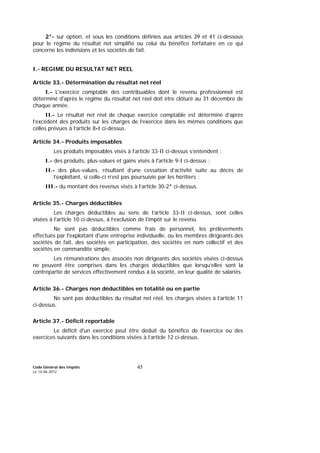 Code Général des Impôts
Le 14-06-2012
45
2°- sur option, et sous les conditions définies aux articles 39 et 41 ci-dessous
pour le régime du résultat net simplifié ou celui du bénéfice forfaitaire en ce qui
concerne les indivisions et les sociétés de fait.
I.- REGIME DU RESULTAT NET REEL
Article 33.- Détermination du résultat net réel
I.- L'exercice comptable des contribuables dont le revenu professionnel est
déterminé d'après le régime du résultat net réel doit être clôturé au 31 décembre de
chaque année.
II.- Le résultat net réel de chaque exercice comptable est déterminé d’après
l’excédent des produits sur les charges de l’exercice dans les mêmes conditions que
celles prévues à l’article 8-I ci-dessus.
Article 34.- Produits imposables
Les produits imposables visés à l’article 33-II ci-dessus s’entendent :
I.- des produits, plus-values et gains visés à l'article 9-I ci-dessus ;
II.- des plus-values, résultant d’une cessation d’activité suite au décès de
l’exploitant, si celle-ci n’est pas poursuivie par les héritiers ;
III.- du montant des revenus visés à l’article 30-2° ci-dessus.
Article 35.- Charges déductibles
Les charges déductibles au sens de l’article 33-II ci-dessus, sont celles
visées à l’article 10 ci-dessus, à l’exclusion de l’impôt sur le revenu.
Ne sont pas déductibles comme frais de personnel, les prélèvements
effectués par l'exploitant d'une entreprise individuelle, ou les membres dirigeants des
sociétés de fait, des sociétés en participation, des sociétés en nom collectif et des
sociétés en commandite simple.
Les rémunérations des associés non dirigeants des sociétés visées ci-dessus
ne peuvent être comprises dans les charges déductibles que lorsqu’elles sont la
contrepartie de services effectivement rendus à la société, en leur qualité de salariés.
Article 36.- Charges non déductibles en totalité ou en partie
Ne sont pas déductibles du résultat net réel, les charges visées à l’article 11
ci-dessus.
Article 37.- Déficit reportable
Le déficit d'un exercice peut être déduit du bénéfice de l’exercice ou des
exercices suivants dans les conditions visées à l’article 12 ci-dessus.
 