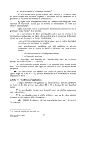 Code Général des Impôts
Le 14-06-2012
47
1°- les plus –values et indemnités suivantes77
:
a) la plus-value nette globale réalisée à l'occasion de la cession en cours
ou en fin d'exploitation des biens corporels et incorporels affectés à l'exercice de la
profession, à l'exclusion des terrains et constructions ;
b) la plus-value nette globale évaluée par l'administration lorsque les biens
corporels et incorporels, autres que les terrains et constructions, ne sont plus
affectés à l'exploitation ;
c) les indemnités reçues en contrepartie de la cessation de l'exercice de la
profession ou du transfert de la clientèle.
En ce qui concerne les biens amortissables autres que les terrains et les
constructions, la plus-value est égale à l'excédent du prix de cession ou de la valeur
vénale sur le prix de revient, ce dernier étant diminué :
des amortissements qui auraient été pratiqués sous le régime du résultat
net réel ou celui du résultat net simplifié ;
des amortissements considérés avoir été pratiqués en période
d'imposition sous le régime du bénéfice forfaitaire aux taux annuels
suivants :
* 10 % pour le matériel, l'outillage et le mobilier ;
* 20 % pour les véhicules.
Les plus-values sont évaluées par l’administration dans les conditions
prévues aux articles 220 et 221 ci-dessous.
2°- Les subventions et dons reçus de l'Etat, des collectivités locales ou des
tiers. Ces subventions et dons sont rapportés à l'année au cours de laquelle ils ont
été perçus.
II.- Les contribuables, qui adhèrent aux centres de gestion de comptabilité
agréés régis par la loi n° 57-90 précitée, bénéficient d’un abattement de la base
imposable de 15 %.
Article 41.- Conditions d’application
Le régime forfaitaire est applicable sur option formulée dans les conditions
de forme et de délai prévues aux articles 43 et 44 ci-dessous. En sont toutefois
exclus :
1°- les contribuables exerçant une des professions ou activités prévues par
voie réglementaire ;
2°- les contribuables dont le chiffre d'affaires, taxe sur la valeur ajoutée
comprise, annuel ou porté à l'année dépasse :
a)- 1.000.000 de dirhams, s'il s'agit des activités visées au 1° de l’article
39 ci-dessus ;
77
Art 7 de la loi de finances n°40-08 pour l’année 2009.
 