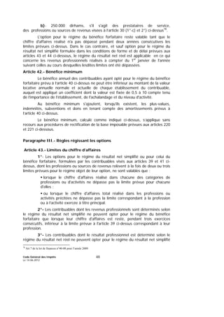 Code Général des Impôts
Le 14-06-2012
48
b)- 250.000 dirhams, s'il s'agit des prestataires de service,
des professions ou sources de revenus visées à l’article 30 (1°-c) et 2°) ci-dessus78
.
L'option pour le régime du bénéfice forfaitaire reste valable tant que le
chiffre d'affaires réalisé n'a pas dépassé pendant deux années consécutives les
limites prévues ci-dessus. Dans le cas contraire, et sauf option pour le régime du
résultat net simplifié formulée dans les conditions de forme et de délai prévues aux
articles 43 et 44 ci-dessous, le régime du résultat net réel est applicable en ce qui
concerne les revenus professionnels réalisés à compter du 1er
janvier de l'année
suivant celles au cours desquelles lesdites limites ont été dépassées.
Article 42.- Bénéfice minimum
Le bénéfice annuel des contribuables ayant opté pour le régime du bénéfice
forfaitaire prévu à l’article 40 ci-dessus ne peut être inférieur au montant de la valeur
locative annuelle normale et actuelle de chaque établissement du contribuable,
auquel est appliqué un coefficient dont la valeur est fixée de 0,5 à 10 compte tenu
de l'importance de l'établissement, de l'achalandage et du niveau d'activité.
Au bénéfice minimum s'ajoutent, lorsqu'ils existent, les plus-values,
indemnités, subventions et dons en tenant compte des amortissements prévus à
l’article 40 ci-dessus.
Le bénéfice minimum, calculé comme indiqué ci-dessus, s’applique sans
recours aux procédures de rectification de la base imposable prévues aux articles 220
et 221 ci-dessous.
Paragraphe III.- Règles régissant les options
Article 43.- Limites du chiffre d’affaires
1°- Les options pour le régime du résultat net simplifié ou pour celui du
bénéfice forfaitaire, formulées par les contribuables visés aux articles 39 et 41 ci-
dessus, dont les professions ou sources de revenus relèvent à la fois de deux ou trois
limites prévues pour le régime objet de leur option, ne sont valables que :
lorsque le chiffre d'affaires réalisé dans chacune des catégories de
professions ou d'activités ne dépasse pas la limite prévue pour chacune
d'elles ;
ou lorsque le chiffre d'affaires total réalisé dans les professions ou
activités précitées ne dépasse pas la limite correspondant à la profession
ou à l’activité exercée à titre principal.
2°- Les contribuables dont les revenus professionnels sont déterminés selon
le régime du résultat net simplifié ne peuvent opter pour le régime du bénéfice
forfaitaire que lorsque leur chiffre d'affaires est resté, pendant trois exercices
consécutifs, inférieur à la limite prévue à l'article 39 ci-dessus correspondant à leur
profession.
3°- Les contribuables dont le résultat professionnel est déterminé selon le
régime du résultat net réel ne peuvent opter pour le régime du résultat net simplifié
78
Art 7 de la loi de finances n°40-08 pour l’année 2009
 