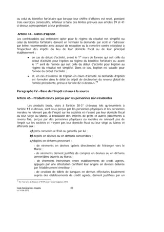 Code Général des Impôts
Le 14-06-2012
49
ou celui du bénéfice forfaitaire que lorsque leur chiffre d'affaires est resté, pendant
trois exercices consécutifs, inférieur à l'une des limites prévues aux articles 39 et 41
ci-dessus correspondant à leur profession.
Article 44.- Dates d’option
Les contribuables qui entendent opter pour le régime du résultat net simplifié ou
celui du bénéfice forfaitaire doivent en formuler la demande par écrit et l'adresser
par lettre recommandée avec accusé de réception ou la remettre contre récépissé à
l'inspecteur des impôts du lieu de leur domicile fiscal ou de leur principal
établissement :
• en cas de début d'activité, avant le 1er
mars de l'année qui suit celle du
début d'activité pour l’option au régime du bénéfice forfaitaire ou avant
le 1er
avril de l'année qui suit celle du début d'activité pour l’option au
régime du résultat net simplifié. Dans ce cas, l'option est valable pour
l'année du début d'activité ;
• et, en cas d’exercice de l’option en cours d’activité, la demande d’option
est formulée dans le délai de dépôt de déclaration du revenu global de
l'année précédente, prévu à l’article 82 ci-dessous.79
Paragraphe IV.- Base de l’impôt retenu à la source
Article 45.- Produits bruts perçus par les personnes non résidentes
Les produits bruts, visés à l'article 30-3° ci-dessus tels qu’énumérés à
l’article 15 ci-dessus, sont ceux perçus par les personnes physiques et les personnes
morales ne relevant pas de l'impôt sur les sociétés et n'ayant pas leur domicile fiscal
ou leur siège au Maroc, à l’exclusion des intérêts de prêts et autres placements à
revenu fixe, perçus par des personnes physiques ou morales ne relevant pas de
l’impôt sur les sociétés et n’ayant pas leur domicile fiscal ou leur siège au Maroc et
afférents aux :
a) prêts consentis à l’Etat ou garantis par lui ;
b) dépôts en devises ou en dirhams convertibles ;
c) dépôts en dirhams provenant :
- de virements en devises opérés directement de l’étranger vers le
Maroc ;
- de virements dûment justifiés de comptes en devises ou en dirhams
convertibles ouverts au Maroc ;
- de virements intervenant entre établissements de crédit agréés,
appuyés par une attestation certifiant leur origine en devises délivrée
par l’établissement émetteur ;
- de cessions de billets de banques en devises effectuées localement
auprès des établissements de crédit agréés, dûment justifiées par un
79
Art 7 de la loi de finances n°48-09 pour l’année budgétaire 2010.
 