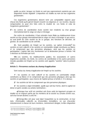 Code Général des Impôts
Le 14-06-2012
5
public ou privé, lorsque ces fonds ne sont pas expressément exonérés par une
disposition d’ordre législatif. L’imposition est établie au nom de leur organisme
gestionnaire.
Ces organismes gestionnaires doivent tenir une comptabilité séparée pour
chacun des fonds qu’ils gèrent faisant ressortir ses dépenses et ses recettes. Aucune
compensation ne peut être faite entre le résultat de ces fonds et celui de
l’organisme gestionnaire1
;
5°- les centres de coordination d’une société non résidente ou d’un groupe
international dont le siège est situé à l’étranger.
Par centre de coordination, il faut entendre toute filiale ou établissement d'une
société ou d'un groupe international dont le siège est situé à l'étranger et qui exerce,
au seul profit de cette société ou de ce groupe, des fonctions de direction, de
gestion, de coordination ou de contrôle.
II.- Sont passibles de l’impôt sur les sociétés, sur option irrévocable2
, les
sociétés en nom collectif et les sociétés en commandite simple constituées au Maroc
et ne comprenant que des personnes physiques, ainsi que les sociétés en
participation. L'option doit être mentionnée sur la déclaration prévue à l'article 148
ci-dessous ou formulée par écrit.
III.-Les sociétés, les établissements publics, les associations et autres
organismes assimilés, les fonds, les centres de coordination et les autres personnes
morales passibles de l'impôt sur les sociétés sont appelés "sociétés" dans le présent
code.
Article 3.- Personnes exclues du champ d’application
Sont exclus du champ d’application de l’impôt sur les sociétés:
1°- les sociétés en nom collectif et les sociétés en commandite simple
constituées au Maroc et ne comprenant que des personnes physiques ainsi que les
sociétés en participation, sous réserve de l’option prévue à l’article 2- II ci-dessus;
2°- les sociétés de fait ne comprenant que des personnes physiques;
3°- les sociétés à objet immobilier, quelle que soit leur forme, dont le capital est
divisé en parts sociales ou actions nominatives :
a) lorsque leur actif est constitué soit d'une unité de logement occupée en
totalité ou en majeure partie par les membres de la société ou certains d'entre eux,
soit d'un terrain destiné à cette fin ;
b) lorsqu'elles ont pour seul objet l'acquisition ou la construction, en leur
nom, d'immeubles collectifs ou d'ensembles immobiliers, en vue d'accorder
statutairement à chacun de leurs membres, nommément désigné, la libre disposition
1
Art 8 de la loi de finances n° 38-07 pour l’année budgétaire 2008.
2
Art 7 de la loi de finances n° 40-08 pour l’année budgétaire 2009.
 