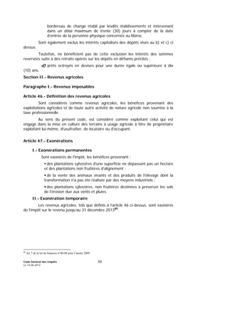 Code Général des Impôts
Le 14-06-2012
50
bordereau de change établi par lesdits établissements et intervenant
dans un délai maximum de trente (30) jours à compter de la date
d’entrée de la personne physique concernée au Maroc.
Sont également exclus les intérêts capitalisés des dépôts visés au b) et c) ci
dessus.
Toutefois, ne bénéficient pas de cette exclusion les intérêts des sommes
reversées suite à des retraits opérés sur les dépôts en dirhams précités ;
d) prêts octroyés en devises pour une durée égale ou supérieure à dix
(10) ans.
Section II.- Revenus agricoles
Paragraphe I.- Revenus imposables
Article 46.- Définition des revenus agricoles
Sont considérés comme revenus agricoles, les bénéfices provenant des
exploitations agricoles et de toute autre activité de nature agricole non soumise à la
taxe professionnelle.
Au sens du présent code, est considéré comme exploitant celui qui est
engagé dans la mise en culture des terrains à usage agricole à titre de propriétaire
exploitant lui-même, d'usufruitier, de locataire ou d'occupant.
Article 47.- Exonérations
I.- Exonérations permanentes
Sont exonérés de l'impôt, les bénéfices provenant :
des plantations sylvestres d'une superficie ne dépassant pas un hectare
et des plantations non fruitières d'alignement ;
de la vente des animaux vivants et des produits de l'élevage dont la
transformation n'a pas été réalisée par des moyens industriels ;
des plantations sylvestres, non fruitières destinées à préserver les sols
de l'érosion due aux vents et pluies.
II.- Exonération temporaire
Les revenus agricoles, tels que définis à l’article 46 ci-dessus, sont exonérés
de l’impôt sur le revenu jusqu’au 31 décembre 201380
.
80
Art 7 de la loi de finances n°40-08 pour l’année 2009.
 
