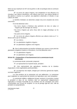Code Général des Impôts
Le 14-06-2012
52
limite du taux maximum de 40 % de la jachère si elle est pratiquée dans la commune
concernée.
2°- Les terres de culture irriguées, non complantées et non affectées à la
riziculture, aux cultures maraîchères, aux cultures sous serre, aux cultures florales et
des plantes à essence ou à parfum, aux pépinières arboricoles et viticoles et aux
cultures de tabac.
Le bénéfice forfaitaire est déterminé compte tenu de la situation des terres
concernées.
Il est fait distinction entre :
les terres situées à l'intérieur d'un périmètre de mise en valeur et
irriguées par des barrages de retenue ;
les terres irriguées par prise d'eau dans la nappe phréatique ou les
rivières ;
les autres terres irriguées.
3°- Les terres de cultures irriguées affectées aux cultures visées au 2° ci-
dessus autres que la riziculture ;
4°- Les rizières ;
5°- Les plantations régulières irriguées ;
6°- Les plantations régulières non irriguées.
B.- Pour la détermination du bénéfice forfaitaire par essence et par pied des
plantations irrégulières fruitières et forestières, il est fait distinction entre :
1°- Les plantations irriguées ;
2°- Les plantations non irriguées.
Article 50.- Composition et fonctionnement de la commission locale
communale
La commission locale communale comprend :
1°- un représentant de l'autorité locale, président ;
2°- trois représentants des agriculteurs, membres de la chambre
d'agriculture et des organisations professionnelles ;
3°- un inspecteur des impôts, désigné par le directeur général des impôts,
secrétaire-rapporteur.
Les cinq membres de la commission ont voix délibérative. La commission
peut s'adjoindre un représentant du ministère de l'agriculture avec voix consultative.
La commission délibère valablement lorsque assistent à la première réunion
le président et deux de ses membres dont un représentant obligatoirement
l'agriculteur et lorsque l'ensemble de ses membres ont été convoqués avec lettre
recommandée avec accusé de réception. En cas de partage égal des voix, celle du
président est prépondérante.
 