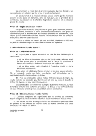 Code Général des Impôts
Le 14-06-2012
53
La commission se réunit dans la première quinzaine du mois d'octobre, sur
convocation de son président qui fixe le lieu et la date de la réunion.
Un procès-verbal de la réunion est signé séance tenante par les membres
présents et une copie est transmise, dans les huit jours, par le président de la
commission, au président de la chambre d'agriculture concernée et au directeur
général des impôts.
Article 51.- Dégâts causés aux récoltes
Les pertes de récolte sur pied par suite de gelée, grêle, inondation, incendie,
invasion acridienne, sécheresse et autres événements extraordinaires sont prises en
considération pour la détermination du bénéfice forfaitaire des exploitations, sous
réserve que le contribuable concerné présente une réclamation dans les formes et
délais prévus à l'article 238 ci-dessous.
Lorsque le sinistre est couvert par une assurance, l'indemnité d'assurance
est prise en considération pour la rectification du revenu net imposable.
II.- REGIME DU RESULTAT NET REEL
Article 52.- Condition d’option
I.- L'option pour le régime du résultat net réel doit être formulée par le
contribuable :
soit par lettre recommandée, avec accusé de réception, adressée avant
la date prévue pour le recensement visé à l'article 55 ci-dessous à
l'inspecteur des impôts du lieu de situation de son exploitation ;
soit par lettre remise, contre récépissé, à l'inspecteur précité lors de la
période de recensement.
Cette option est valable pour l'année en cours et les deux années suivantes.
Elle se renouvelle ensuite par tacite reconduction sauf dénonciation par le
contribuable dans les formes prévues ci-dessus.
II.- Pour les contribuables visés à l'article 48-II-a) ci-dessus, le régime du
résultat net réel est applicable pour l'année qui suit celle au cours de laquelle la
limite a été dépassée et pour les années suivantes.
Ces contribuables peuvent revenir au régime du bénéfice forfaitaire, sur leur
demande à formuler dans les formes prévues au I ci-dessus, si leur chiffre d'affaires
est resté inférieur à la limite prévue pendant trois années consécutives.
Article 53.- Détermination du résultat net réel
I.- L'exercice comptable des exploitations dont le bénéfice est déterminé
d'après le régime du résultat net réel est clôturé au 31 décembre de chaque année.
II.- Le résultat net réel de chaque exercice est déterminé d’après l’excédent
des produits sur les charges de l’exercice dans les mêmes conditions que celles
prévues au I de l’article 8 ci-dessus.
 
