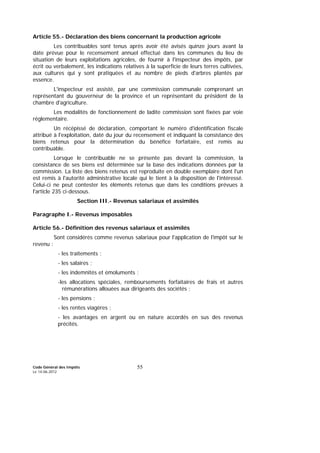 Code Général des Impôts
Le 14-06-2012
55
Article 55.- Déclaration des biens concernant la production agricole
Les contribuables sont tenus après avoir été avisés quinze jours avant la
date prévue pour le recensement annuel effectué dans les communes du lieu de
situation de leurs exploitations agricoles, de fournir à l'inspecteur des impôts, par
écrit ou verbalement, les indications relatives à la superficie de leurs terres cultivées,
aux cultures qui y sont pratiquées et au nombre de pieds d'arbres plantés par
essence.
L'inspecteur est assisté, par une commission communale comprenant un
représentant du gouverneur de la province et un représentant du président de la
chambre d'agriculture.
Les modalités de fonctionnement de ladite commission sont fixées par voie
réglementaire.
Un récépissé de déclaration, comportant le numéro d'identification fiscale
attribué à l'exploitation, daté du jour du recensement et indiquant la consistance des
biens retenus pour la détermination du bénéfice forfaitaire, est remis au
contribuable.
Lorsque le contribuable ne se présente pas devant la commission, la
consistance de ses biens est déterminée sur la base des indications données par la
commission. La liste des biens retenus est reproduite en double exemplaire dont l'un
est remis à l'autorité administrative locale qui le tient à la disposition de l'intéressé.
Celui-ci ne peut contester les éléments retenus que dans les conditions prévues à
l'article 235 ci-dessous.
Section III.- Revenus salariaux et assimilés
Paragraphe I.- Revenus imposables
Article 56.- Définition des revenus salariaux et assimilés
Sont considérés comme revenus salariaux pour l'application de l'impôt sur le
revenu :
- les traitements ;
- les salaires ;
- les indemnités et émoluments ;
-les allocations spéciales, remboursements forfaitaires de frais et autres
rémunérations allouées aux dirigeants des sociétés ;
- les pensions ;
- les rentes viagères ;
- les avantages en argent ou en nature accordés en sus des revenus
précités.
 