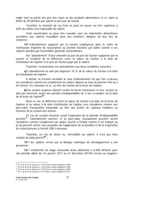 Code Général des Impôts
Le 14-06-2012
57
régler tout ou partie des prix des repas ou des produits alimentaires et ce, dans la
limite de 20 dirhams par salarié et par jour de travail.
Toutefois, le montant de ces frais ne peut en aucun cas être supérieur à
20% du salaire brut imposable du salarié.
Cette exonération ne peut être cumulée avec les indemnités alimentaires
accordées aux salariés travaillant dans des chantiers éloignés de leur lieu de
résidence ;
14°-l’abondement supporté par la société employeuse dans le cadre de
l'attribution d'options de souscription ou d'achat d'actions par ladite société à ses
salariés décidée par l'assemblée générale extraordinaire.
Par "abondement" il faut entendre la part du prix de l'action supportée par la
société et résultant de la différence entre la valeur de l'action à la date de
l'attribution de l'option et le prix de l'action payé par le salarié.
Toutefois, l’exonération est subordonnée aux deux conditions suivantes :
a) L’abondement ne doit pas dépasser 10 % de la valeur de l'action à la date
de l'attribution de l'option ;
A défaut, la fraction excédant le taux d'abondement tel que fixé ci-dessus
est considérée comme un complément de salaire imposé au taux du barème fixé au I
de l'article 73 ci-dessous et ce, au titre de l'année de la levée de l'option.
b) les actions acquises doivent revêtir la forme nominative et leur cession ne
doit pas intervenir avant une période d’indisponibilité de 3 ans à compter de la date
de la levée de l’option82
.
Dans ce cas, la différence entre la valeur de l’action à la date de la levée de
l’option et sa valeur à la date d’attribution de l’option sera considérée comme une
plus-value d’acquisition imposable au titre des profits de capitaux mobiliers au
moment de la cession des actions.
En cas de cession d'actions avant l'expiration de la période d'indisponibilité
précitée83
, l'abondement exonéré et la plus-value d’acquisition précités seront
considérés comme complément de salaire soumis à l'impôt comme il est indiqué au
a) du présent article sans préjudice de l'application de la pénalité et de la majoration
de retard prévues à l'article 208 ci-dessous.
Toutefois, en cas de décès ou d’invalidité du salarié, il n’est pas tenu
compte du délai précité84
;
15°- les salaires versés par la Banque Islamique de développement à son
personnel ;
16°- l’indemnité de stage mensuelle brute plafonnée à 6.000 dirhams pour
une période allant du 1er janvier 2011 au 31 décembre 201285 versée au stagiaire,
82
Art 8 de la loi de finances n° 38-07 pour l’année budgétaire 2008
83
Art 8 de la loi de finances n° 38-07 pour l’année budgétaire 2008
84
Art 8 de la loi de finances n° 38-07 pour l’année budgétaire 2008
85
Art 7 de la loi de finances n°43-10 pour l’année budgétaire 2011.
 