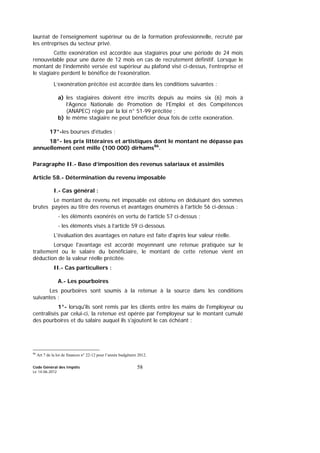 Code Général des Impôts
Le 14-06-2012
58
lauréat de l’enseignement supérieur ou de la formation professionnelle, recruté par
les entreprises du secteur privé.
Cette exonération est accordée aux stagiaires pour une période de 24 mois
renouvelable pour une durée de 12 mois en cas de recrutement définitif. Lorsque le
montant de l’indemnité versée est supérieur au plafond visé ci-dessus, l’entreprise et
le stagiaire perdent le bénéfice de l’exonération.
L’exonération précitée est accordée dans les conditions suivantes :
a) les stagiaires doivent être inscrits depuis au moins six (6) mois à
l’Agence Nationale de Promotion de l’Emploi et des Compétences
(ANAPEC) régie par la loi n° 51-99 précitée ;
b) le même stagiaire ne peut bénéficier deux fois de cette exonération.
17°-les bourses d'études ;
18°- les prix littéraires et artistiques dont le montant ne dépasse pas
annuellement cent mille (100 000) dirhams86
.
Paragraphe II.- Base d’imposition des revenus salariaux et assimilés
Article 58.- Détermination du revenu imposable
I.- Cas général :
Le montant du revenu net imposable est obtenu en déduisant des sommes
brutes payées au titre des revenus et avantages énumérés à l'article 56 ci-dessus :
- les éléments exonérés en vertu de l’article 57 ci-dessus ;
- les éléments visés à l’article 59 ci-dessous.
L'évaluation des avantages en nature est faite d'après leur valeur réelle.
Lorsque l'avantage est accordé moyennant une retenue pratiquée sur le
traitement ou le salaire du bénéficiaire, le montant de cette retenue vient en
déduction de la valeur réelle précitée.
II.- Cas particuliers :
A.- Les pourboires
Les pourboires sont soumis à la retenue à la source dans les conditions
suivantes :
1°- lorsqu'ils sont remis par les clients entre les mains de l'employeur ou
centralisés par celui-ci, la retenue est opérée par l'employeur sur le montant cumulé
des pourboires et du salaire auquel ils s'ajoutent le cas échéant ;
86
Art 7 de la loi de finances n° 22-12 pour l’année budgétaire 2012.
 