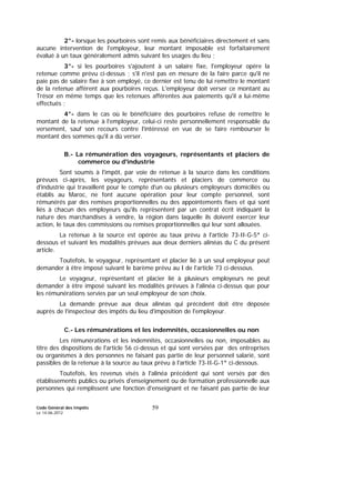 Code Général des Impôts
Le 14-06-2012
59
2°- lorsque les pourboires sont remis aux bénéficiaires directement et sans
aucune intervention de l'employeur, leur montant imposable est forfaitairement
évalué à un taux généralement admis suivant les usages du lieu ;
3°- si les pourboires s'ajoutent à un salaire fixe, l'employeur opère la
retenue comme prévu ci-dessus ; s'il n'est pas en mesure de la faire parce qu'il ne
paie pas de salaire fixe à son employé, ce dernier est tenu de lui remettre le montant
de la retenue afférent aux pourboires reçus. L'employeur doit verser ce montant au
Trésor en même temps que les retenues afférentes aux paiements qu'il a lui-même
effectués ;
4°- dans le cas où le bénéficiaire des pourboires refuse de remettre le
montant de la retenue à l'employeur, celui-ci reste personnellement responsable du
versement, sauf son recours contre l'intéressé en vue de se faire rembourser le
montant des sommes qu'il a dû verser.
B.- La rémunération des voyageurs, représentants et placiers de
commerce ou d'industrie
Sont soumis à l'impôt, par voie de retenue à la source dans les conditions
prévues ci-après, les voyageurs, représentants et placiers de commerce ou
d'industrie qui travaillent pour le compte d'un ou plusieurs employeurs domiciliés ou
établis au Maroc, ne font aucune opération pour leur compte personnel, sont
rémunérés par des remises proportionnelles ou des appointements fixes et qui sont
liés à chacun des employeurs qu'ils représentent par un contrat écrit indiquant la
nature des marchandises à vendre, la région dans laquelle ils doivent exercer leur
action, le taux des commissions ou remises proportionnelles qui leur sont allouées.
La retenue à la source est opérée au taux prévu à l'article 73-II-G-5° ci-
dessous et suivant les modalités prévues aux deux derniers alinéas du C du présent
article.
Toutefois, le voyageur, représentant et placier lié à un seul employeur peut
demander à être imposé suivant le barème prévu au I de l'article 73 ci-dessous.
Le voyageur, représentant et placier lié à plusieurs employeurs ne peut
demander à être imposé suivant les modalités prévues à l'alinéa ci-dessus que pour
les rémunérations servies par un seul employeur de son choix.
La demande prévue aux deux alinéas qui précèdent doit être déposée
auprès de l'inspecteur des impôts du lieu d'imposition de l'employeur.
C.- Les rémunérations et les indemnités, occasionnelles ou non
Les rémunérations et les indemnités, occasionnelles ou non, imposables au
titre des dispositions de l'article 56 ci-dessus et qui sont versées par des entreprises
ou organismes à des personnes ne faisant pas partie de leur personnel salarié, sont
passibles de la retenue à la source au taux prévu à l'article 73-II-G-1° ci-dessous.
Toutefois, les revenus visés à l'alinéa précédent qui sont versés par des
établissements publics ou privés d'enseignement ou de formation professionnelle aux
personnes qui remplissent une fonction d'enseignant et ne faisant pas partie de leur
 