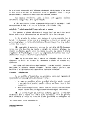 Code Général des Impôts
Le 14-06-2012
6
de la fraction d'immeuble ou d'ensemble immobilier correspondant à ses droits
sociaux. Chaque fraction est constituée d'une ou plusieurs unités à usage
professionnel ou d'habitation susceptibles d'une utilisation distincte.
Les sociétés immobilières visées ci-dessus sont appelées «sociétés
immobilières transparentes» dans le présent code;
4°- les groupements d’intérêt économique tels que définis par la loi n° 13-97
promulguée par le dahir n° 1-99-12 du 18 chaoual 1419 (5 février 1999).
Article 4.- Produits soumis à l’impôt retenu à la source
Sont soumis à la retenue à la source au titre de l’impôt sur les sociétés ou de
l’impôt sur le revenu, telle que prévue aux articles 158, 159 et 160 ci-dessous :
I.- les produits des actions, parts sociales et revenus assimilés visés à
l’article 13 ci-dessous, versés, mis à la disposition ou inscrits en compte des
personnes physiques ou morales bénéficiaires qu’elles aient ou non leur siège ou leur
domicile fiscal au Maroc ;
II.- les produits de placements à revenu fixe visés à l’article 14 ci-dessous
versés, mis à la disposition ou inscrits en compte des personnes physiques ou
morales bénéficiaires, qu’elles soient imposables, exonérées ou exclues du champ
d’application de l’impôt et ayant au Maroc leur siège social, leur domicile fiscal ou un
établissement auquel se rattachent les produits servis ;
III.- les produits bruts visés à l’article 15 ci-dessous, versés, mis à la
disposition ou inscrits en compte des personnes physiques ou morales non
résidentes.
L’inscription en compte visée aux paragraphes I, II et III ci-dessus s’entend de
l’inscription en comptes courants d’associés, comptes courants bancaires des
bénéficiaires ou comptes courants convenus par écrit entre les parties3
.
Article 5.- Territorialité
I.- Les sociétés, qu'elles aient ou non un siège au Maroc, sont imposables à
raison de l'ensemble des produits, bénéfices et revenus :
se rapportant aux biens qu'elles possèdent, à l’activité qu'elles exercent
et aux opérations lucratives qu'elles réalisent au Maroc, même à titre
occasionnel ;
dont le droit d’imposition est attribué au Maroc en vertu des conventions
tendant à éviter la double imposition en matière d’impôts sur le revenu.
II.- Les sociétés n'ayant pas leur siège au Maroc, appelées « sociétés non
résidentes » dans le présent code sont en outre, imposables à raison des produits
bruts énumérés à l'article 15 ci-dessous qu'elles perçoivent en contrepartie de
3
Art 7 de la loi de finances n° 43-10 pour l’année budgétaire 2011.
 