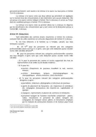 Code Général des Impôts
Le 14-06-2012
60
personnel permanent, sont soumis à la retenue à la source au taux prévu à l'article
73-II-D ci-dessous.
La retenue à la source visée aux deux alinéas qui précèdent est appliquée
sur le montant brut des rémunérations et des indemnités sans aucune déduction. Elle
est perçue à la source comme indiqué à l'article 156-I ci-dessous et versée au Trésor
dans les conditions prévues à l’article 174-I ci-dessous.
La retenue à la source visée au premier alinéa du C ci-dessus ne dispense
pas les bénéficiaires des rémunérations qui y sont visées de la déclaration prévue à
l'article 82 ci-dessous.
Article 59- Déductions
Sont déductibles des sommes brutes énumérées à l’article 56 ci-dessus,
exclusion faite de celles exonérées en vertu des dispositions de l’article 57 ci-dessus :
I.- les frais inhérents à la fonction ou à l'emploi, calculés aux taux
forfaitaires suivants :
A.- 20 %87
pour les personnes ne relevant pas des catégories
professionnelles visées aux B et C ci-après, sans que cette déduction puisse excéder
trente mille (30.000) dirhams88
;
B.- pour les personnes relevant des catégories professionnelles suivantes
aux taux désignés ci-après sans que cette déduction puisse excéder trente mille
(30.000):
- 25 % pour le personnel des casinos et cercles supportant des frais de
représentation et de veillée ou de double résidence ;
- 35 % pour les :
• ouvriers d'imprimerie de journaux travaillant la nuit, ouvriers
mineurs ;
• artistes dramatiques, lyriques, cinématographiques ou
chorégraphiques, artistes musiciens, chefs d'orchestre ;
- 45 % pour les personnes relevant des catégories professionnelles
désignées ci-après :
• journalistes, rédacteurs, photographes et directeurs de journaux ;
• agents de placement de l'assurance -vie, inspecteurs et contrôleurs
des compagnies d'assurances des branche-vie, capitalisation et
épargne ;
• voyageurs, représentants et placiers de commerce et d'industrie ;
• personnel navigant de l'aviation marchande comprenant : pilotes,
radios, mécaniciens et personnel de cabine navigant des
compagnies de transport aérien, pilotes et mécaniciens employés
par les maisons de construction d'avions et de moteurs pour l'essai
87
Art 7 de la loi de finances n°40-08 pour l’année 2009.
88
Art 7 de la loi de finances n°48-09 pour l’année 2010.
 