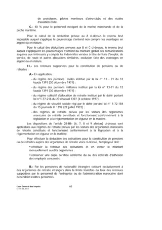 Code Général des Impôts
Le 14-06-2012
61
de prototypes, pilotes moniteurs d'aéro-clubs et des écoles
d'aviation civile.
C.- 40 % pour le personnel navigant de la marine marchande et de la
pêche maritime.
Pour le calcul de la déduction prévue au A ci-dessus le revenu brut
imposable auquel s'applique le pourcentage s'entend non compris les avantages en
argent ou en nature.
Pour le calcul des déductions prévues aux B et C ci-dessus, le revenu brut
auquel s'appliquent les pourcentages s'entend du montant global des rémunérations
acquises aux intéressés y compris les indemnités versées à titre de frais d'emploi, de
service, de route et autres allocations similaires, exclusion faite des avantages en
argent ou en nature.
II.- Les retenues supportées pour la constitution de pensions ou de
retraites :
A.- En application :
- du régime des pensions civiles institué par la loi n° 11 - 71 du 12
kaada 1391 (30 décembre 1971) ;
- du régime des pensions militaires institué par la loi n° 13-71 du 12
kaada 1391 (30 décembre 1971) ;
- du régime collectif d'allocation de retraite institué par le dahir portant
loi n°1-77-216 du 20 chaoual 1397 (4 octobre 1977) ;
- du régime de sécurité sociale régi par le dahir portant loi n° 1-72-184
du 15 joumada II 1392 (27 juillet 1972) ;
- des régimes de retraite prévus par les statuts des organismes
marocains de retraite constitués et fonctionnant conformément à la
législation et à la réglementation en vigueur en la matière.
Les dispositions de l'article 28-III- (6, 7, 8 et 9 alinéas) ci-dessus sont
applicables aux régimes de retraite prévus par les statuts des organismes marocains
de retraite constitués et fonctionnant conformément à la législation et à la
réglementation en vigueur en la matière.
Pour effectuer la déduction des cotisations pour la constitution de pensions
ou de retraites auprès des organismes de retraite visés ci-dessus, l’employeur doit :
effectuer la retenue des cotisations et en verser le montant
mensuellement auxdits organismes ;
conserver une copie certifiée conforme du ou des contrats d’adhésion
des employés concernés.
B.- Par les personnes de nationalité étrangère cotisant exclusivement à
des organismes de retraite étrangers dans la limite toutefois du taux des retenues
supportées par le personnel de l'entreprise ou de l'administration marocaine dont
dépendent lesdites personnes.
 