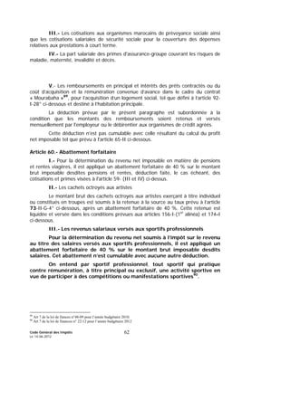 Code Général des Impôts
Le 14-06-2012
62
III.- Les cotisations aux organismes marocains de prévoyance sociale ainsi
que les cotisations salariales de sécurité sociale pour la couverture des dépenses
relatives aux prestations à court terme.
IV.- La part salariale des primes d'assurance-groupe couvrant les risques de
maladie, maternité, invalidité et décès.
V.- Les remboursements en principal et intérêts des prêts contractés ou du
coût d’acquisition et la rémunération convenue d’avance dans le cadre du contrat
« Mourabaha »89
, pour l’acquisition d’un logement social, tel que défini à l’article 92-
I-28° ci-dessous et destiné à l’habitation principale.
La déduction prévue par le présent paragraphe est subordonnée à la
condition que les montants des remboursements soient retenus et versés
mensuellement par l'employeur ou le débirentier aux organismes de crédit agréés.
Cette déduction n'est pas cumulable avec celle résultant du calcul du profit
net imposable tel que prévu à l'article 65-II ci-dessous.
Article 60.- Abattement forfaitaire
I.- Pour la détermination du revenu net imposable en matière de pensions
et rentes viagères, il est appliqué un abattement forfaitaire de 40 % sur le montant
brut imposable desdites pensions et rentes, déduction faite, le cas échéant, des
cotisations et primes visées à l'article 59- (III et IV) ci-dessus.
II.- Les cachets octroyés aux artistes
Le montant brut des cachets octroyés aux artistes exerçant à titre individuel
ou constitués en troupes est soumis à la retenue à la source au taux prévu à l’article
73-II-G-4° ci-dessous, après un abattement forfaitaire de 40 %. Cette retenue est
liquidée et versée dans les conditions prévues aux articles 156-I-(1er
alinéa) et 174-I
ci-dessous.
III.- Les revenus salariaux versés aux sportifs professionnels
Pour la détermination du revenu net soumis à l’impôt sur le revenu
au titre des salaires versés aux sportifs professionnels, il est appliqué un
abattement forfaitaire de 40 % sur le montant brut imposable desdits
salaires. Cet abattement n’est cumulable avec aucune autre déduction.
On entend par sportif professionnel, tout sportif qui pratique
contre rémunération, à titre principal ou exclusif, une activité sportive en
vue de participer à des compétitions ou manifestations sportives90
.
89
Art 7 de la loi de fiances n°48-09 pour l’année budgétaire 2010.
90
Art 7 de la loi de finances n° 22-12 pour l’année budgétaire 2012
 