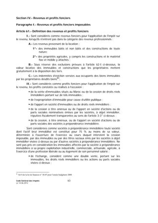 Code Général des Impôts
Le 14-06-2012
63
Section IV.- Revenus et profits fonciers
Paragraphe I.- Revenus et profits fonciers imposables
Article 61.- Définition des revenus et profits fonciers
I.- Sont considérés comme revenus fonciers pour l'application de l'impôt sur
le revenu, lorsqu'ils n'entrent pas dans la catégorie des revenus professionnels :
A.- Les revenus provenant de la location :
1°- des immeubles bâtis et non bâtis et des constructions de toute
nature;
2°- des propriétés agricoles, y compris les constructions et le matériel
fixe et mobile y attachés ;
B.- Sous réserve des exclusions prévues à l'article 62-I ci-dessous, la
valeur locative des immeubles et constructions que les propriétaires mettent
gratuitement à la disposition des tiers.
C.- Les indemnités d’éviction versées aux occupants des biens immeubles
par les propriétaires desdits biens91
.
II.- Sont considérés comme profits fonciers pour l'application de l’impôt sur
le revenu, les profits constatés ou réalisés à l’occasion :
de la vente d'immeubles situés au Maroc ou de la cession de droits réels
immobiliers portant sur de tels immeubles ;
de l’expropriation d’immeuble pour cause d’utilité publique ;
de l'apport en société d'immeubles ou de droits réels immobiliers ;
de la cession à titre onéreux ou de l'apport en société d'actions ou de
parts sociales nominatives émises par les sociétés, à objet immobilier,
réputées fiscalement transparentes au sens de l'article 3-3° ci-dessus ;
de la cession, à titre onéreux, ou de l’apport en société d’actions ou de
parts sociales des sociétés à prépondérance immobilière.
Sont considérées comme sociétés à prépondérance immobilière toute société
dont l'actif brut immobilisé est constitué pour 75 % au moins de sa valeur,
déterminée à l'ouverture de l'exercice au cours duquel intervient la cession
imposable, par des immeubles ou par des titres sociaux émis par les sociétés à objet
immobilier visées ci-dessus ou par d'autres sociétés à prépondérance immobilière. Ne
sont pas pris en considération les immeubles affectés par la société à prépondérance
immobilière à sa propre exploitation industrielle, commerciale, artisanale, agricole, à
l'exercice d'une profession libérale ou au logement de son personnel salarié ;
de l'échange, considéré comme une double vente, portant sur les
immeubles, les droits réels immobiliers ou les actions ou parts sociales
visées ci-dessus ;
91
Art 8 de la loi de finances n° 38-07 pour l’année budgétaire 2008
 