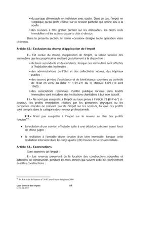 Code Général des Impôts
Le 14-06-2012
64
du partage d'immeuble en indivision avec soulte. Dans ce cas, l'impôt ne
s'applique qu'au profit réalisé sur la cession partielle qui donne lieu à la
soulte ;
des cessions à titre gratuit portant sur les immeubles, les droits réels
immobiliers et les actions ou parts cités ci-dessus.
Dans la présente section, le terme «cession» désigne toute opération visée
ci-dessus.
Article 62.- Exclusion du champ d’application de l’impôt
I.- Est exclue du champ d’application de l'impôt, la valeur locative des
immeubles que les propriétaires mettent gratuitement à la disposition :
de leurs ascendants et descendants, lorsque ces immeubles sont affectés
à l'habitation des intéressés ;
des administrations de l'Etat et des collectivités locales, des hôpitaux
publics ;
des œuvres privées d'assistance et de bienfaisance soumises au contrôle
de l'Etat en vertu du dahir n° 1-59-271 du 17 chaoual 1379 (14 avril
1960) ;
des associations reconnues d'utilité publique lorsque dans lesdits
immeubles sont installées des institutions charitables à but non lucratif.
II.- Ne sont pas assujettis à l'impôt au taux prévu à l'article 73 (II-F-6°) ci-
dessous, les profits immobiliers réalisés par les personnes physiques ou les
personnes morales ne relevant pas de l'impôt sur les sociétés, lorsque ces profits
sont compris dans la catégorie des revenus professionnels.
III.- N’est pas assujettie à l'impôt sur le revenu au titre des profits
fonciers92
:
• l’annulation d’une cession effectuée suite à une décision judiciaire ayant force
de chose jugée ;
• la résiliation à l’amiable d’une cession d’un bien immeuble, lorsque cette
résiliation intervient dans les vingt quatre (24) heures de la cession initiale.
Article 63.- Exonérations
Sont exonérés de l'impôt :
I.- Les revenus provenant de la location des constructions nouvelles et
additions de construction, pendant les trois années qui suivent celle de l'achèvement
desdites constructions ;
92
Art 8 de la loi de finances n° 38-07 pour l’année budgétaire 2008
 