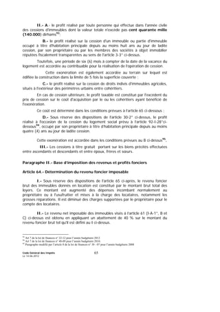 Code Général des Impôts
Le 14-06-2012
65
II.- A.- le profit réalisé par toute personne qui effectue dans l'année civile
des cessions d'immeubles dont la valeur totale n'excède pas cent quarante mille
(140.000) dirhams93
;
B.- le profit réalisé sur la cession d'un immeuble ou partie d'immeuble
occupé à titre d'habitation principale depuis au moins huit ans au jour de ladite
cession, par son propriétaire ou par les membres des sociétés à objet immobilier
réputées fiscalement transparentes au sens de l'article 3-3° ci-dessus.
Toutefois, une période de six (6) mois à compter de la date de la vacance du
logement est accordée au contribuable pour la réalisation de l’opération de cession.
Cette exonération est également accordée au terrain sur lequel est
édifiée la construction dans la limite de 5 fois la superficie couverte ;
C.- le profit réalisé sur la cession de droits indivis d'immeubles agricoles,
situés à l'extérieur des périmètres urbains entre cohéritiers.
En cas de cession ultérieure, le profit taxable est constitué par l'excédent du
prix de cession sur le coût d'acquisition par le ou les cohéritiers ayant bénéficié de
l'exonération.
Ce coût est déterminé dans les conditions prévues à l’article 65 ci-dessous ;
D.- Sous réserve des dispositions de l'article 30-2° ci-dessus, le profit
réalisé à l'occasion de la cession du logement social prévu à l’article 92-I-28°ci-
dessous94
, occupé par son propriétaire à titre d’habitation principale depuis au moins
quatre (4) ans au jour de ladite cession.
Cette exonération est accordée dans les conditions prévues au B ci-dessus95
.
III.- Les cessions à titre gratuit portant sur les biens précités effectuées
entre ascendants et descendants et entre époux, frères et sœurs.
Paragraphe II.- Base d’imposition des revenus et profits fonciers
Article 64.- Détermination du revenu foncier imposable
I.- Sous réserve des dispositions de l'article 65 ci-après, le revenu foncier
brut des immeubles donnés en location est constitué par le montant brut total des
loyers. Ce montant est augmenté des dépenses incombant normalement au
propriétaire ou à l'usufruitier et mises à la charge des locataires, notamment les
grosses réparations. Il est diminué des charges supportées par le propriétaire pour le
compte des locataires.
II.- Le revenu net imposable des immeubles visés à l’article 61 (I-A-1°, B et
C) ci-dessus est obtenu en appliquant un abattement de 40 % sur le montant du
revenu foncier brut tel qu'il est défini au I ci-dessus.
93
Art 7 de la loi de finances n° 22-12 pour l’année budgétaire 2012
94
Art 7 de la loi de finances n° 48-09 pour l’année budgétaire 2010.
95
Paragraphe modifié par l’article 8 de la loi de finances n° 38 - 07 pour l’année budgétaire 2008
 