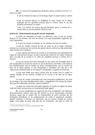 Code Général des Impôts
Le 14-06-2012
66
III.- Le revenu net imposable des propriétés visées à l'article 61-(I-A-2°) ci-
dessus est égal :
soit au montant du loyer ou du fermage stipulé en argent dans le contrat
;
soit au montant obtenu en multipliant le cours moyen de la culture
pratiquée par les quantités prévues dans le contrat, dans le cas des
locations rémunérées en nature ;
soit à la fraction du revenu agricole forfaitaire prévu à l'article 49 ci-
dessus dans le cas des locations à part de fruit.
Article 65.- Détermination du profit foncier imposable
Le profit net imposable est égal à la différence entre le prix de cession
diminué, le cas échéant, des frais de cession et le prix d’acquisition augmenté des
frais d’acquisition.
I.- le prix de cession est diminué, le cas échéant, des frais de cession.
Le prix de cession s'entend du prix de vente ou de la valeur estimative
déclarée ou reconnue par les ou l'une des parties dans le contrat ou celle déterminée
selon l’article 224 ci-dessous.
Le prix exprimé dans l'acte de cession ou la déclaration du contribuable fait
l'objet de redressement lorsque ce prix ne paraît pas conforme à la valeur vénale du
bien à la date de la cession et ce, dans les conditions prévues à l’article 224 ci-
dessous.
En cas de cession d’un bien immeuble ou d’un droit réel immobilier dont le
prix d’acquisition ou le prix de revient en cas de livraison à soi-même a été redressé
par l’administration, soit en matière de droits d’enregistrement, soit en matière de
taxe sur la valeur ajoutée, le prix d’acquisition à considérer est celui qui a été
redressé par l’administration et sur lequel le contribuable a acquitté les droits dus.
Le prix ainsi établi sera retenu comme prix de cession chez le cédant en
matière d’impôt sur les sociétés, d’impôt sur le revenu et de taxe sur la valeur
ajoutée.
Les frais de cession s'entendent des frais d'annonces publicitaires, des frais
de courtage et des frais d'établissement d'actes, normalement à la charge du cédant,
ainsi que des indemnités d’éviction, dûment justifiés96
.
La valeur de cession des immeubles apportés en société est égale à la valeur
réelle des droits sociaux reçus en rémunération dudit apport.
II.- le prix d'acquisition est augmenté des frais d'acquisition, des dépenses
d'investissements réalisés, ainsi que des intérêts ou de la rémunération convenue
d’avance, payés par le cédant soit en rémunération de prêts accordés par les
institutions spécialisées ou les établissements de crédit et organismes assimilés,
dûment autorisés à effectuer ces opérations, par les œuvres sociales du secteur
public, semi public ou privé ainsi que par les entreprises, soit dans le cadre du
96
Art 8 de la loi de finances n° 38-07 pour l’année budgétaire 2008
 