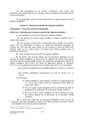 Code Général des Impôts
Le 14-06-2012
68
Les prix d'acquisition et de cession s'entendent, sous réserve des
dispositions des articles 208 et 224 ci-dessous, des prix déclarés ou reconnus par les
ou l'une des parties.
En cas de taxation d’office, la base d’imposition est égale au prix de cession
diminué de 20 %98
.
Section V.- Revenus et profits de capitaux mobiliers
Paragraphe I.- Revenus et profits imposables
Article 66.- Définition des revenus et profits de capitaux mobiliers
I.- Sont considérés comme des revenus de capitaux mobiliers :
A.- les produits des actions, parts sociales et revenus assimilés visés à
l’article 13 ci-dessus ;
B.- les revenus de placements à revenu fixe visés à l’article 14 ci-dessus,
versés, mis à la disposition ou inscrits en compte des personnes physiques ou
morales qui n'ont pas opté pour l'impôt sur les sociétés et ayant au Maroc leur
domicile fiscal ou leur siège social à l’exclusion des intérêts générés par les
opérations de pensions.
II.- Sont considérés comme profits de capitaux mobiliers :
A- les profits nets annuels réalisés par les personnes physiques sur les
cessions de valeurs mobilières et autres titres de capital et de créance émis par les
personnes morales de droit public ou privé, les organismes de placement collectif en
valeurs mobilières (O.P.C.V.M.), les fonds de placement collectif en titrisation
(F.P.C.T.) et les organismes de placement en capital risque (O.P.C.R.) à l’exception :
des sociétés à prépondérance immobilière définies à l'article 61 ci-dessus
;
des sociétés immobilières transparentes au sens de l’article 3-3° ci-
dessus.
On entend par :
valeurs mobilières, celles définies à l’article 2 du dahir portant loi
n° 1-93-211 du 4 rabii II 1414 (21 septembre 1993) relatif à la
bourse des valeurs ;
titres de capital, toutes catégories de titres conférant un droit de
propriété sur le patrimoine de la personne morale émettrice ;
titres de créance, toutes catégories de titres conférant un droit
de créance général sur le patrimoine de la personne morale
émettrice ;
B- le profit net réalisé par les personnes physiques entre la date de
l’ouverture d’un plan d’épargne en actions et la date du rachat, du retrait de titres
ou de liquidités ou la date de clôture dudit plan.
98
Art 7 de la loi de finances n° 22-12 pour l’année budgétaire 2012
 