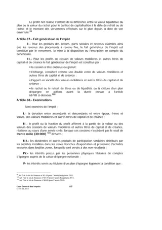Code Général des Impôts
Le 14-06-2012
69
Le profit net réalisé s’entend de la différence entre la valeur liquidative du
plan ou la valeur du rachat pour le contrat de capitalisation à la date de retrait ou de
rachat et le montant des versements effectués sur le plan depuis la date de son
ouverture.99
Article 67.- Fait générateur de l’impôt
I.- Pour les produits des actions, parts sociales et revenus assimilés ainsi
que les revenus des placements à revenu fixe, le fait générateur de l’impôt est
constitué par le versement, la mise à la disposition ou l’inscription en compte du
bénéficiaire.
II.- Pour les profits de cession de valeurs mobilières et autres titres de
capital et de créance le fait générateur de l'impôt est constitué par :
la cession à titre onéreux ou gratuit;
l'échange, considéré comme une double vente de valeurs mobilières et
autres titres de capital et de créance ;
l'apport en société des valeurs mobilières et autres titres de capital et de
créance ;
le rachat ou le retrait de titres ou de liquidités ou la clôture d’un plan
d’épargne en actions avant la durée prévue à l’article
68-VII ci-dessous.100
Article 68.- Exonérations
Sont exonérés de l’impôt :
I.- la donation entre ascendants et descendants et entre époux, frères et
sœurs, des valeurs mobilières et autres titres de capital et de créance ;
II.- le profit ou la fraction du profit afférent à la partie de la valeur ou des
valeurs des cessions de valeurs mobilières et autres titres de capital et de créance,
réalisées au cours d'une année civile, lorsque ces cessions n’excèdent pas le seuil de
trente mille (30 000) 101
dirhams ;
III.- les dividendes et autres produits de participation similaires distribués par
les sociétés installées dans les zones franches d'exportation et provenant d'activités
exercées dans lesdites zones, lorsqu'ils sont versés à des non-résidents ;
IV.- les intérêts perçus par les personnes physiques titulaires de comptes
d’épargne auprès de la caisse d’épargne nationale ;
V- les intérêts servis au titulaire d’un plan d’épargne logement à condition que :
99
Art 7 de la loi de finances n°43-10 pour l’année budgétaire 2011.
100
Art 7 de la loi de finances n°43-10 pour l’année budgétaire 2011.
101
Art 7 de la loi de finances n°48-09 pour l’année 2010.
 