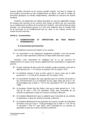 Code Général des Impôts
Le 14-06-2012
7
travaux qu'elles exécutent ou de services qu'elles rendent, soit pour le compte de
leurs propres succursales ou leurs établissements au Maroc, soit pour le compte de
personnes physiques ou morales indépendantes, domiciliés ou exerçant une activité
au Maroc.
Toutefois, les dispositions de l'alinéa précédent ne sont pas applicables lorsque
les travaux sont exécutés ou les services sont rendus au Maroc par une succursale
ou un établissement au Maroc de la société non résidente, sans intervention du siège
étranger. Les rémunérations perçues à ce titre sont comprises dans le résultat fiscal
de la succursale ou de l'établissement qui est, dans ce cas, imposé comme une
société de droit marocain.
Article 6.- Exonérations
I.- EXONERATIONS ET IMPOSITION AU TAUX REDUIT
PERMANENTES
A- Exonérations permanentes
Sont totalement exonérés de l'impôt sur les sociétés :
1°- les associations et les organismes légalement assimilés à but non lucratif,
pour les seules opérations conformes à l'objet défini dans leurs statuts.
Toutefois, cette exonération ne s'applique pas en ce qui concerne les
établissements de ventes ou de services appartenant aux associations et organismes
précités ;
2°- la Ligue nationale de lutte contre les maladies cardio-vasculaires créée par le
dahir portant loi n° 1-77-334 du 25 chaoual 1397 (9 octobre 1977) ;
3°- la Fondation Hassan II pour la lutte contre le cancer créée par le dahir
portant loi n° 1-77-335 du 25 chaoual 1397 (9 octobre 1977) ;
4°- les associations d'usagers des eaux agricoles pour les activités nécessaires à
leur fonctionnement ou à la réalisation de leur objet régies par la loi n° 02-
84 promulguée par le dahir n° 1-87-12 du 3 joumada II 1411 (21 décembre
1990) ;
5°- la Fondation Cheikh Zaïd Ibn Soltan créée par le dahir portant loi n° 1-93-
228 du 22 rebii I 1414 (10 septembre 1993), pour l'ensemble de ses
activités ou opérations et pour les revenus éventuels y afférents ;
6°- la Fondation Mohammed V pour la solidarité pour l'ensemble de ses activités
ou opérations, et pour les revenus éventuels y afférents ;
7°- la Fondation Mohammed VI de promotion des œuvres sociales de l'éducation
formation créée par la loi n° 73-00 promulguée par le dahir n° 1-01-197 du
11 joumada I 1422 (1er
août 2001), pour l'ensemble de ses activités ou
opérations et pour les revenus éventuels y afférents ;
 
