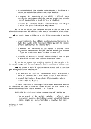 Code Général des Impôts
Le 14-06-2012
70
- les sommes investies dans ledit plan soient destinées à l’acquisition ou la
construction d’un logement à usage d’habitation principale ;
- le montant des versements et des intérêts y afférents soient
intégralement conservés dans ledit plan pour une période égale au moins
à trois (3) ans à compter de la date de l’ouverture dudit plan ;
- le montant des versements effectués par le contribuable dans ledit plan
ne dépasse pas quatre cent mille (400 000) dirhams.
En cas de non respect des conditions précitées, le plan est clos et les
revenus générés par ledit plan sont imposables dans les conditions de droit commun.
VI- les intérêts servis au titulaire d’un plan d’épargne éducation à condition
que:
- les sommes investies dans ledit plan soient destinées au financement des
études dans tous les cycles d’enseignement ainsi que dans les cycles de
formation professionnelle des enfants à charge ;
- le montant des versements et des intérêts y afférents soient
intégralement conservés dans ledit plan pour une période égale au moins
à cinq (5) ans à compter de la date de l’ouverture dudit plan ;
- le montant des versements effectués par le contribuable dans ledit plan
ne dépasse pas trois cent mille (300 000) dirhams par enfant.
En cas de non respect des conditions précitées, le plan est clos et les
revenus générés par ledit plan sont imposables dans les conditions de droit commun.
VII- les revenus et profits de capitaux mobiliers réalisés dans le cadre d’un
plan d’épargne en actions constitué par :
- des actions et des certificats d’investissement, inscrits à la cote de la
bourse des valeurs du Maroc, émis par des sociétés de droit marocain ;
- des droits d'attribution et de souscription afférents auxdites actions ;
- des titres d'O.P.C.V.M actions.
Toutefois, sont exclus les titres acquis dans le cadre d’attribution d’options
de souscription ou d’achat d’actions de sociétés au profit de leurs salariés et qui
bénéficient des dispositions prévues à l’article 57-14° ci-dessus.
Le bénéfice de l’exonération susvisée est subordonné à la condition que :
- les versements et les produits capitalisés y afférents soient
intégralement conservés dans ledit plan pendant une période égale au
moins à cinq (5) ans à compter de la date de l’ouverture dudit plan ;
 
