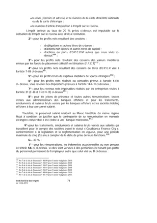 Code Général des Impôts
Le 14-06-2012
74
• le nom, prénom et adresse et le numéro de la carte d’identité nationale
ou de la carte d’étranger ;
• le numéro d’article d’imposition à l’impôt sur le revenu.
L’impôt prélevé au taux de 20 % prévu ci-dessus est imputable sur la
cotisation de l’impôt sur le revenu avec droit à restitution.
2°- pour les profits nets résultant des cessions :
- d’obligations et autres titres de créance ;
- d’actions non cotées et autres titres de capital ;
- d’actions ou parts d’O.P.C.V.M autres que ceux visés ci-
dessus109
;
3°- pour les profits nets résultant des cessions des valeurs mobilières
émises par les fonds de placement collectif en titrisation (F.P.C.T)110
;
4°-pour les profits nets résultant des cessions de titres d’O.P.C.R visé à
l’article 7-III ci-dessus111
;
5°- pour les profits bruts de capitaux mobiliers de source étrangère112
;
6°- pour les profits nets réalisés ou constatés prévus à l’article 61-II
ci- dessus, sous réserve des dispositions prévues à l’article 144- II ci-dessous ;
7°- pour les revenus nets imposables réalisés par les entreprises visées à
l’article 31 (I -B et C et II- B) ci-dessus113
;
8°- pour les jetons de présence et toutes autres rémunérations brutes
versés aux administrateurs des banques offshore et pour les traitements,
émoluments et salaires bruts versés par les banques offshore et les sociétés holding
offshore à leur personnel salarié.
Toutefois, le personnel salarié résidant au Maroc bénéficie du même régime
fiscal à condition de justifier que la contrepartie de sa rémunération en monnaie
étrangère convertible a été cédée à une banque marocaine.114
9°-pour les traitements, émoluments et salaires bruts versés aux salariés qui
travaillent pour le compte des sociétés ayant le statut « Casablanca Finance City »,
conformément à la législation et la réglementation en vigueur, pour une période
maximale de cinq (5) ans à compter de la date de prise de leurs fonctions.115
G.- 30 % :
1°- pour les rémunérations, les indemnités occasionnelles ou non prévues
à l’article 58- C ci-dessus, si elles sont versées à des personnes ne faisant pas partie
du personnel permanent de l’employeur autre que celui visé au D ci-dessus ;
109
Art 7 de la loi de finances n° 48-09 pour l’année budgétaire 2010.
110
Art 8 de la loi de finances n° 38-07 pour l’année budgétaire 2008
111
Art 8 de la loi de finances n° 38-07 pour l’année budgétaire 2008
112
Art 8 de la loi de finances n° 38-07 pour l’année budgétaire 2008
113
Art 8 de la loi de finances n° 38-07 pour l’année budgétaire 2008
114
Art 7 de la loi de finances n° 48-09 pour l’année budgétaire 2010.
115
Art 7 de la loi de finances n° 43-10 pour l’année budgétaire 2011.
 