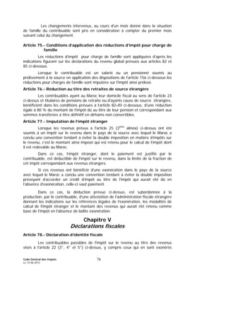 Code Général des Impôts
Le 14-06-2012
76
Les changements intervenus, au cours d'un mois donné dans la situation
de famille du contribuable sont pris en considération à compter du premier mois
suivant celui du changement.
Article 75.- Conditions d’application des réductions d’impôt pour charge de
famille
Les réductions d’impôt pour charge de famille sont appliquées d'après les
indications figurant sur les déclarations du revenu global prévues aux articles 82 et
85 ci-dessous.
Lorsque le contribuable est un salarié ou un pensionné soumis au
prélèvement à la source en application des dispositions de l'article 156 ci-dessous les
réductions pour charges de famille sont imputées sur l'impôt ainsi prélevé.
Article 76.- Réduction au titre des retraites de source étrangère
Les contribuables ayant au Maroc leur domicile fiscal au sens de l'article 23
ci-dessus et titulaires de pensions de retraite ou d'ayants cause de source étrangère,
bénéficient dans les conditions prévues à l’article 82-III ci-dessous, d'une réduction
égale à 80 % du montant de l'impôt dû au titre de leur pension et correspondant aux
sommes transférées à titre définitif en dirhams non convertibles.
Article 77.- Imputation de l’impôt étranger
Lorsque les revenus prévus à l'article 25 (3ème
alinéa) ci-dessus ont été
soumis à un impôt sur le revenu dans le pays de la source avec lequel le Maroc a
conclu une convention tendant à éviter la double imposition en matière d’impôts sur
le revenu, c’est le montant ainsi imposé qui est retenu pour le calcul de l’impôt dont
il est redevable au Maroc.
Dans ce cas, l’impôt étranger, dont le paiement est justifié par le
contribuable, est déductible de l'impôt sur le revenu, dans la limite de la fraction de
cet impôt correspondant aux revenus étrangers.
Si ces revenus ont bénéficié d'une exonération dans le pays de la source
avec lequel le Maroc a conclu une convention tendant à éviter la double imposition
prévoyant d’accorder un crédit d’impôt au titre de l’impôt qui aurait été dû en
l’absence d’exonération, celle-ci vaut paiement.
Dans ce cas, la déduction prévue ci-dessus, est subordonnée à la
production, par le contribuable, d'une attestation de l'administration fiscale étrangère
donnant les indications sur les références légales de l'exonération, les modalités de
calcul de l'impôt étranger et le montant des revenus qui aurait été retenu comme
base de l'impôt en l'absence de ladite exonération.
Chapitre V
Déclarations fiscales
Article 78.- Déclaration d’identité fiscale
Les contribuables passibles de l'impôt sur le revenu au titre des revenus
visés à l'article 22 (3°, 4° et 5°) ci-dessus, y compris ceux qui en sont exonérés
 