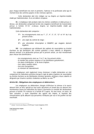 Code Général des Impôts
Le 14-06-2012
78
pour chaque bénéficiaire les nom et prénoms, l'adresse et la profession ainsi que le
montant brut des sommes payées et des retenues opérées.
Cette déclaration doit être rédigée sur ou d'après un imprimé-modèle
établi par l'administration. Il en est délivré récépissé.
II.- L’employeur doit produire dans les mêmes conditions et délai prévus ci-
dessus, une déclaration comportant la liste des stagiaires bénéficiant de l’exonération
prévue à l’article 57-16° ci-dessus d’après un imprimé-modèle établi par
l’administration.
Cette déclaration doit comporter :
1°- les renseignements visés au 1°, 2°, 4°, 5°, 8°, 12° et 14° du I du
présent article ;
2°- une copie du contrat de stage ;
3°- une attestation d’inscription à l’ANAPEC par stagiaire dûment
légalisée.
III - Les employeurs qui attribuent des options de souscription ou d’achat
d’actions ou qui distribuent des actions gratuites à leurs salariés et dirigeants,
doivent annexer à la déclaration prévue par le présent article, un état mentionnant
pour chacun des bénéficiaires :
- les renseignements visés au 1°et 2° du I du présent article ;
- le nombre des actions acquises et /ou distribuées gratuitement ;
- les dates d’attribution et de levée d’option;
- leur valeur auxdites dates;
- leur prix d’acquisition ;
- le montant de l’abondement.
Ces employeurs sont également tenus d’annexer à ladite déclaration un état
comportant les indications précitées lorsqu’il s’agit de plans d’options de souscription
ou d’achat d’actions ou de distribution d’actions gratuites attribués à leurs salariés et
dirigeants par d’autres sociétés résidentes au Maroc ou non.121
Article 80.- Obligations des employeurs et débirentiers
Les employeurs ou débirentiers chargés d'effectuer la retenue à la source
doivent tenir un livre spécial ou tout autre document en tenant lieu où doivent être
mentionnées toutes les indications de nature à permettre le contrôle des déclarations
prévues à l’article 79 ci-dessus et à l’article 81 ci-après. Ils sont tenus, en outre, de
faire connaître, à toute réquisition des agents des impôts, le montant des
rémunérations qu'ils allouent aux personnes rétribuées par eux et de justifier de leur
exactitude.
121
Article 7 de la loi de fiances n°48-09 pour l’année budgétaire 2010.
 