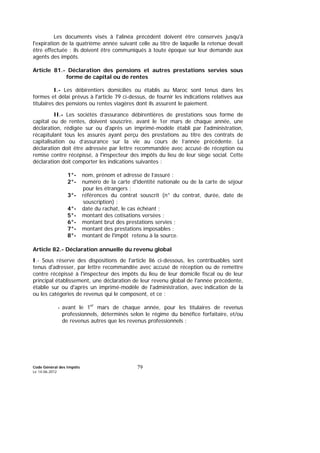 Code Général des Impôts
Le 14-06-2012
79
Les documents visés à l'alinéa précédent doivent être conservés jusqu'à
l'expiration de la quatrième année suivant celle au titre de laquelle la retenue devait
être effectuée ; ils doivent être communiqués à toute époque sur leur demande aux
agents des impôts.
Article 81.- Déclaration des pensions et autres prestations servies sous
forme de capital ou de rentes
I.- Les débirentiers domiciliés ou établis au Maroc sont tenus dans les
formes et délai prévus à l'article 79 ci-dessus, de fournir les indications relatives aux
titulaires des pensions ou rentes viagères dont ils assurent le paiement.
II.- Les sociétés d’assurance débirentières de prestations sous forme de
capital ou de rentes, doivent souscrire, avant le 1er mars de chaque année, une
déclaration, rédigée sur ou d'après un imprimé-modèle établi par l'administration,
récapitulant tous les assurés ayant perçu des prestations au titre des contrats de
capitalisation ou d’assurance sur la vie au cours de l’année précédente. La
déclaration doit être adressée par lettre recommandée avec accusé de réception ou
remise contre récépissé, à l'inspecteur des impôts du lieu de leur siège social. Cette
déclaration doit comporter les indications suivantes :
1°- nom, prénom et adresse de l’assuré ;
2°- numéro de la carte d'identité nationale ou de la carte de séjour
pour les étrangers ;
3°- références du contrat souscrit (n° du contrat, durée, date de
souscription) ;
4°- date du rachat, le cas échéant ;
5°- montant des cotisations versées ;
6°- montant brut des prestations servies ;
7°- montant des prestations imposables ;
8°- montant de l'impôt retenu à la source.
Article 82.- Déclaration annuelle du revenu global
I.- Sous réserve des dispositions de l'article 86 ci-dessous, les contribuables sont
tenus d'adresser, par lettre recommandée avec accusé de réception ou de remettre
contre récépissé à l'inspecteur des impôts du lieu de leur domicile fiscal ou de leur
principal établissement, une déclaration de leur revenu global de l'année précédente,
établie sur ou d'après un imprimé-modèle de l'administration, avec indication de la
ou les catégories de revenus qui le composent, et ce :
- avant le 1er
mars de chaque année, pour les titulaires de revenus
professionnels, déterminés selon le régime du bénéfice forfaitaire, et/ou
de revenus autres que les revenus professionnels ;
 