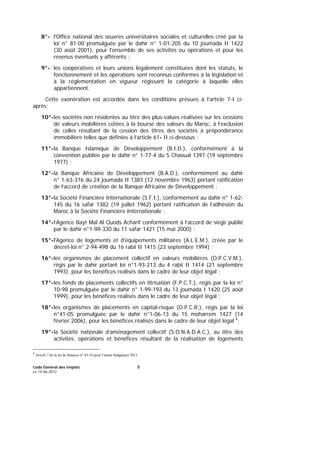 Code Général des Impôts
Le 14-06-2012
8
8°- l'Office national des œuvres universitaires sociales et culturelles créé par la
loi n° 81-00 promulguée par le dahir n° 1-01-205 du 10 joumada II 1422
(30 août 2001), pour l'ensemble de ses activités ou opérations et pour les
revenus éventuels y afférents ;
9°- les coopératives et leurs unions légalement constituées dont les statuts, le
fonctionnement et les opérations sont reconnus conformes à la législation et
à la réglementation en vigueur régissant la catégorie à laquelle elles
appartiennent.
Cette exonération est accordée dans les conditions prévues à l’article 7-I ci-
après;
10°-les sociétés non résidentes au titre des plus-values réalisées sur les cessions
de valeurs mobilières cotées à la bourse des valeurs du Maroc, à l’exclusion
de celles résultant de la cession des titres des sociétés à prépondérance
immobilière telles que définies à l’article 61- II ci-dessous ;
11°-la Banque Islamique de Développement (B.I.D.), conformément à la
convention publiée par le dahir n° 1-77-4 du 5 Chaoual 1397 (19 septembre
1977) ;
12°-la Banque Africaine de Développement (B.A.D.), conformément au dahir
n° 1-63-316 du 24 joumada II 1383 (12 novembre 1963) portant ratification
de l’accord de création de la Banque Africaine de Développement ;
13°-la Société Financière Internationale (S.F.I.), conformément au dahir n° 1-62-
145 du 16 safar 1382 (19 juillet 1962) portant ratification de l’adhésion du
Maroc à la Société Financière Internationale ;
14°-l’Agence Bayt Mal Al Quods Acharif conformément à l’accord de siège publié
par le dahir n°1-99-330 du 11 safar 1421 (15 mai 2000) ;
15°-l'Agence de logements et d'équipements militaires (A.L.E.M.), créée par le
décret-loi n° 2-94-498 du 16 rabii II 1415 (23 septembre 1994) ;
16°-les organismes de placement collectif en valeurs mobilières (O.P.C.V.M.),
régis par le dahir portant loi n°1-93-213 du 4 rabii II 1414 (21 septembre
1993), pour les bénéfices réalisés dans le cadre de leur objet légal ;
17°-les fonds de placements collectifs en titrisation (F.P.C.T.), régis par la loi n°
10-98 promulguée par le dahir n° 1-99-193 du 13 joumada I 1420 (25 août
1999), pour les bénéfices réalisés dans le cadre de leur objet légal ;
18°-les organismes de placements en capital-risque (O.P.C.R.), régis par la loi
n°41-05 promulguée par le dahir n°1-06-13 du 15 moharrem 1427 (14
février 2006), pour les bénéfices réalisés dans le cadre de leur objet légal 4
;
19°-la Société nationale d’aménagement collectif (S.O.N.A.D.A.C.), au titre des
activités, opérations et bénéfices résultant de la réalisation de logements
4
Article 7 de la loi de finances n° 43-10 pour l’année budgétaire 2011.
 