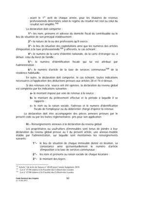 Code Général des Impôts
Le 14-06-2012
80
- avant le 1er
avril de chaque année, pour les titulaires de revenus
professionnels déterminés selon le régime du résultat net réel ou celui du
résultat net simplifié.122
La déclaration doit comporter :
1°- les nom, prénoms et adresse du domicile fiscal du contribuable ou le
lieu de situation de son principal établissement ;
2°- la nature de la ou des professions qu'il exerce ;
3°- le lieu de situation des exploitations ainsi que les numéros des articles
d'imposition à la taxe professionnelle123
y afférents, le cas échéant ;
4°- le numéro de la carte d'identité nationale, de la carte d'étranger ou, à
défaut, celui du livret de famille ;
5°- le numéro d'identification fiscale qui lui est attribué par
l'administration ;
6°- le numéro d’article de la taxe de services communaux124
de la
résidence habituelle.
En outre, la déclaration doit comporter, le cas échéant, toutes indications
nécessaires à l'application des déductions prévues aux articles 28 et 74 ci-dessus.
Si des retenues à la source ont été opérées, la déclaration du revenu global
est complétée par les indications suivantes :
a- le montant imposé par voie de retenue à la source ;
b- le montant du prélèvement effectué et la période à laquelle il se
rapporte ;
c- le nom ou la raison sociale, l'adresse et le numéro d'identification
fiscale de l'employeur ou du débirentier chargé d'opérer la retenue.
La déclaration doit être accompagnée des pièces annexes prévues par le
présent code ou par les textes réglementaires pris pour son application.
II.- Renseignements annexes à la déclaration du revenu global.
Les propriétaires ou usufruitiers d’immeubles sont tenus de joindre à leur
déclaration du revenu global prévue au I du présent article, une annexe-modèle
établie par l'administration, sur laquelle sont mentionnés les renseignements
suivants:
1°- le lieu de situation de chaque immeuble donné en location, sa
consistance ainsi qu'éventuellement le numéro d'article
d'imposition à la taxe de services communaux ;
2°- les nom et prénoms ou raison sociale de chaque locataire ;
3°- le montant des loyers ;
122
Article 7 de la loi de fiances n° 48-09 pour l’année budgétaire 2010.
123
Loi n° 47-06 relative à la Fiscalité des Collectivités Locales
124
Loi n° 47-06 relative à la Fiscalité des Collectivités Locales
 