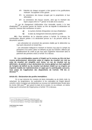 Code Général des Impôts
Le 14-06-2012
81
4°- l'identité de chaque occupant à titre gratuit et les justifications
motivant l'occupation à titre gratuit ;
5°- la consistance des locaux occupés par le propriétaire et leur
affectation;
6°- la consistance des locaux vacants, ainsi que le montant des
loyers acquis entre le 1er
janvier et la date de la vacance.
En cas de changement d'affectation d'un immeuble soumis à la taxe
d’habitation125
au premier janvier de l'année au titre de laquelle la déclaration est
souscrite, l'annexe doit mentionner en outre :
a) le numéro d'article d'imposition à la taxe d’habitation ;
b) la date du changement intervenu dûment justifié.
III.- Pour bénéficier de la réduction prévue à l’article 76 ci-dessus, les
contribuables doivent joindre à la déclaration prévue au I du présent article les
documents suivants :
- une attestation de versement des pensions établie par le débirentier ou
tout autre document en tenant lieu ;
- une attestation indiquant le montant en devises reçu pour le compte du
pensionné et la contre valeur en dirhams au jour du transfert, délivrée par
l'établissement de crédit ou par tout autre organisme intervenant dans le
paiement des pensions visées à l’article 76 ci-dessus.
IV.- Les contribuables soumis à l’impôt sur le revenu au titre de leur
revenu professionnel, déterminé selon le régime du résultat net réel ou
celui du résultat net simplifié sont tenus, en cas de résultat nul ou
déficitaire, de joindre à leur déclaration de revenu global un état explicatif
de l’origine du déficit ou du résultat nul déclaré établi sur ou d’après un
imprimé modèle de l’administration et signé par le contribuable concerné,
sous peine de l’application des dispositions de l’article 198 bis ci-
dessous126
.
Article 83.- Déclaration des profits immobiliers
En ce qui concerne les cessions de biens immeubles ou de droits réels s'y
rattachant, les propriétaires, les usufruitiers et les redevables de l’impôt doivent
remettre contre récépissé une déclaration au receveur de l’administration fiscale dans
les trente (30) jours127
qui suivent la date de la cession, le cas échéant, en même
temps que le versement de l’impôt prévu à l’article 173 ci-dessous.
125
Loi n° 47-06 relative à la Fiscalité des Collectivités Locales
126
Art 7 de la loi de finances n° 22-12 pour l’année budgétaire 2012
127
Art 8 de la loi de finances n° 38-07 pour l’année budgétaire 2008
 