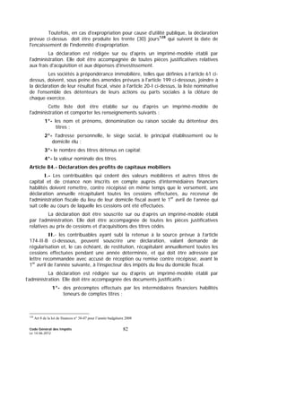 Code Général des Impôts
Le 14-06-2012
82
Toutefois, en cas d'expropriation pour cause d'utilité publique, la déclaration
prévue ci-dessus doit être produite les trente (30) jours128
qui suivent la date de
l'encaissement de l'indemnité d’expropriation.
La déclaration est rédigée sur ou d'après un imprimé-modèle établi par
l'administration. Elle doit être accompagnée de toutes pièces justificatives relatives
aux frais d'acquisition et aux dépenses d'investissement.
Les sociétés à prépondérance immobilière, telles que définies à l’article 61 ci-
dessus, doivent, sous peine des amendes prévues à l'article 199 ci-dessous, joindre à
la déclaration de leur résultat fiscal, visée à l'article 20-I ci-dessus, la liste nominative
de l'ensemble des détenteurs de leurs actions ou parts sociales à la clôture de
chaque exercice.
Cette liste doit être établie sur ou d'après un imprimé-modèle de
l'administration et comporter les renseignements suivants :
1°- les nom et prénoms, dénomination ou raison sociale du détenteur des
titres ;
2°- l'adresse personnelle, le siège social, le principal établissement ou le
domicile élu ;
3°- le nombre des titres détenus en capital;
4°- la valeur nominale des titres.
Article 84.- Déclaration des profits de capitaux mobiliers
I.- Les contribuables qui cèdent des valeurs mobilières et autres titres de
capital et de créance non inscrits en compte auprès d’intermédiaires financiers
habilités doivent remettre, contre récépissé en même temps que le versement, une
déclaration annuelle récapitulant toutes les cessions effectuées, au receveur de
l’administration fiscale du lieu de leur domicile fiscal avant le 1er
avril de l’année qui
suit celle au cours de laquelle les cessions ont été effectuées.
La déclaration doit être souscrite sur ou d’après un imprimé-modèle établi
par l’administration. Elle doit être accompagnée de toutes les pièces justificatives
relatives au prix de cessions et d’acquisitions des titres cédés.
II.- les contribuables ayant subi la retenue à la source prévue à l’article
174-II-B ci-dessous, peuvent souscrire une déclaration, valant demande de
régularisation et, le cas échéant, de restitution, récapitulant annuellement toutes les
cessions effectuées pendant une année déterminée, et qui doit être adressée par
lettre recommandée avec accusé de réception ou remise contre récépissé, avant le
1er
avril de l’année suivante, à l’inspecteur des impôts du lieu du domicile fiscal.
La déclaration est rédigée sur ou d’après un imprimé-modèle établi par
l’administration. Elle doit être accompagnée des documents justificatifs :
1°- des précomptes effectués par les intermédiaires financiers habilités
teneurs de comptes titres ;
128
Art 8 de la loi de finances n° 38-07 pour l’année budgétaire 2008
 