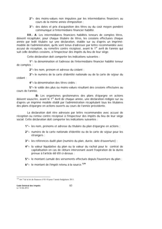 Code Général des Impôts
Le 14-06-2012
83
2°- des moins-values non imputées par les intermédiaires financiers au
cours de la même année d’imposition ;
3°- des dates et prix d’acquisition des titres ou du coût moyen pondéré
communiqué à l’intermédiaire financier habilité.
III.- A- Les intermédiaires financiers habilités teneurs de comptes titres,
doivent récapituler, pour chaque titulaire de titres, les cessions effectuées chaque
année par ledit titulaire sur une déclaration, établie sur ou d’après un imprimé-
modèle de l’administration, qu’ils sont tenus d’adresser par lettre recommandée avec
accusé de réception, ou remettre contre récépissé, avant le 1er
avril de l’année qui
suit celle desdites cessions, à l’inspecteur des impôts du lieu de leur siège.
Cette déclaration doit comporter les indications suivantes :
1°- la dénomination et l’adresse de l’intermédiaire financier habilité teneur
de comptes ;
2°- les nom, prénom et adresse du cédant ;
3°- le numéro de la carte d’identité nationale ou de la carte de séjour du
cédant ;
4°- la dénomination des titres cédés ;
5°- le solde des plus ou moins-values résultant des cessions effectuées au
cours de l’année.
B- Les organismes gestionnaires des plans d’épargne en actions
doivent souscrire, avant le 1er
Avril de chaque année, une déclaration rédigée sur ou
d’après un imprimé modèle établi par l’administration récapitulant tous les titulaires
des plans d’épargne en actions ouverts au cours de l’année précédente.
La déclaration doit être adressée par lettre recommandée avec accusé de
réception ou remise contre récépissé à l'inspecteur des impôts du lieu de leur siège
social. Cette déclaration doit comporter les indications suivantes :
1°- les nom, prénoms et adresse du titulaire du plan d’épargne en actions ;
2°- numéro de la carte nationale d’identité ou de la carte de séjour pour les
étrangers ;
3°- les références dudit plan (numéro du plan, durée, date d’ouverture) ;
4°- la valeur liquidative du plan ou la valeur du rachat pour le contrat de
capitalisation en cas de clôture intervenant avant l'expiration de la durée
prévue à l’article 68-VII ci-dessus ;
5°- le montant cumulé des versements effectués depuis l'ouverture du plan ;
6°- le montant de l’impôt retenu à la source.129
129
Art 7 de la loi de finances n°43-10 pour l’année budgétaire 2011.
 