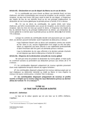 Code Général des Impôts
Le 14-06-2012
84
Article 85.- Déclaration en cas de départ du Maroc ou en cas de décès
I.- Le contribuable qui cesse d'avoir au Maroc son domicile fiscal, est tenu
d'adresser, par lettre recommandée avec accusé de réception, ou de remettre, contre
récépissé, au plus tard trente (30) jours avant la date de son départ, à l'inspecteur
des impôts du lieu de son domicile fiscal ou de son principal établissement, la
déclaration de son revenu global pour la période prévue à l'article 27-II ci-dessus.
II.- En cas de décès du contribuable, les ayants droits sont tenus
d'adresser, par lettre recommandée avec accusé de réception, ou de remettre contre
récépissé, dans les trois (3) mois qui suivent le décès, à l'inspecteur des impôts du
lieu du domicile fiscal ou du principal établissement du défunt, une déclaration du
revenu global de ce dernier pour la période prévue au dernier alinéa du I de l'article
175 ci-dessous.
Lorsque les activités du contribuable décédé sont poursuivies par ses ayants
droit, ces derniers peuvent demander avant l'expiration du délai prévu ci-dessus :
que l'indivision faisant suite au décès soit considérée comme une société
de fait. Dans ce cas, aucune régularisation n'est exigée au titre des plus-
values se rapportant aux biens affectés à une exploitation professionnelle
et dont l'inventaire doit être joint à la demande prévue ci-dessus ;
que la déclaration du de cujus afférente à la dernière période d'activité
ne soit déposée que dans le délai prévu à l'article 82 ci-dessus.
Article 86.- Dispense de la déclaration annuelle du revenu global
Ne sont pas tenus de produire la déclaration du revenu global, à moins qu’ils
ne s’estiment surtaxés ou prétendent aux déductions prévues aux articles 28 et 74
ci-dessus :
1°- les contribuables disposant uniquement de revenus agricoles provenant
d’une seule exploitation lorsqu’ils relèvent du régime forfaitaire ;
2°- les contribuables disposant uniquement de revenus salariaux payés par un
seul employeur ou débirentier domicilié ou établi au Maroc et tenu d’opérer la
retenue à la source comme prévu à l’article 156-I ci-dessous ;
3°- les contribuables disposant uniquement de revenus et profits
soumis à l’impôt sur le revenu selon les taux libératoires prévus au dernier
alinéa de l’article 73- II ci-dessus130
.
TITRE III
LA TAXE SUR LA VALEUR AJOUTEE
Article 87.- Définition
La taxe sur la valeur ajoutée qui est une taxe sur le chiffre d'affaires,
s'applique :
130
Art 7 de la loi de finances n° 22-12 pour l’année budgétaire 2012
 