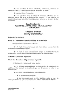 Code Général des Impôts
Le 14-06-2012
85
1°- aux opérations de nature industrielle, commerciale, artisanale ou
relevant de l'exercice d'une profession libérale, accomplies au Maroc;
2°- aux opérations d'importation ;
3°- aux opérations visées à l’article 89 ci-dessous, effectuées par les
personnes autres que l'Etat non-entrepreneur, agissant, à titre habituel ou
occasionnel quels que soient leur statut juridique, la forme ou la nature de leur
intervention.
Sous Titre Premier
REGIME DE LA TAXE SUR LA VALEUR AJOUTEE
A L’INTERIEUR
Chapitre premier
Champ d’application
Section I.- Territorialité
Article 88.- Principes gouvernant la notion de territorialité
Une opération est réputée faite au Maroc :
1°- s'il s'agit d'une vente, lorsque celle-ci est réalisée aux conditions de
livraison de la marchandise au Maroc;
2°- s'il s'agit de toute autre opération, lorsque la prestation fournie, le
service rendu, le droit cédé ou l'objet loué sont exploités ou utilisés au Maroc.
Section II.- Opérations imposables
Article 89.- Opérations obligatoirement imposables
I.- Sont soumis à la taxe sur la valeur ajoutée :
1°- les ventes et les livraisons par les entrepreneurs de manufacture de
produits extraits, fabriqués ou conditionnés par eux, directement ou à travers un
travail à façon;
2°- les ventes et les livraisons en l'état réalisées par :
a) les commerçants grossistes ;
b) les commerçants dont le chiffre d'affaires réalisé au cours de
l'année précédente est égal ou supérieur à deux millions (2 000 000) de dirhams.
 