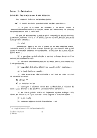 Code Général des Impôts
Le 14-06-2012
88
Section III.- Exonérations
Article 91.- Exonérations sans droit à déduction
Sont exonérées de la taxe sur la valeur ajoutée :
I.- A) Les ventes, autrement qu’à consommer sur place, portant sur :
1°- le pain, le couscous, les semoules et les farines servant à
l'alimentation humaine ainsi que les céréales servant à la fabrication de ces farines et
les levures utilisées dans la panification.
Par pain, on doit entendre le produit qui ne renferme pas d'autres matières
que la farine, la levure, l'eau et le sel, à l'exclusion des biscottes, bretzels, biscuits et
autres produits similaires ;
2°- le lait.
L'exonération s'applique aux laits et crèmes de lait frais conservés ou non,
concentrés ou non, sucrés ou non, aux laits spéciaux pour nourrissons, ainsi que le
beurre de fabrication artisanale non conditionné, à l'exclusion des autres produits
dérivés du lait ;
3°- le sucre brut, on doit entendre le sucre de betterave, de canne et les
sucres analogues (saccharose) ;
4°- les dattes conditionnées produites au Maroc, ainsi que les raisins secs
et les figues sèches ;
5°- les produits de la pêche à l'état frais, congelés, entiers ou découpés;
6°- la viande fraîche ou congelée ;
7°- l'huile d'olive et les sous-produits de la trituration des olives fabriqués
par les unités artisanales.
B) (abrogé) 131
C) Les ventes portant sur :
1°- les bougies et paraffines entrant dans leur fabrication, à l’exclusion de
celles à usage décoratif et des paraffines utilisées dans leur fabrication ;
2°- les bois en grumes, écorcés ou simplement équarris, le liège à l'état
naturel, les bois de feu en fagots ou sciés à petite longueur et le charbon de bois ;
3°- le crin végétal ;
4°- les tapis d'origine artisanale de production locale.
131
Art 7 de la loi de finances n° 40-08 pour l’année budgétaire 2009
 