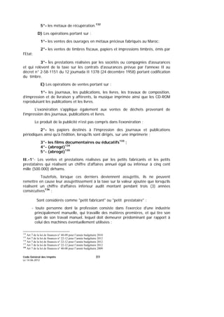 Code Général des Impôts
Le 14-06-2012
89
5°- les métaux de récupération.
132
D) Les opérations portant sur :
1°- les ventes des ouvrages en métaux précieux fabriqués au Maroc;
2°- les ventes de timbres fiscaux, papiers et impressions timbrés, émis par
l'Etat;
3°- les prestations réalisées par les sociétés ou compagnies d'assurances
et qui relèvent de la taxe sur les contrats d'assurances prévue par l'annexe II au
décret n° 2-58-1151 du 12 joumada II 1378 (24 décembre 1958) portant codification
du timbre.
E) Les opérations de ventes portant sur :
1°- les journaux, les publications, les livres, les travaux de composition,
d’impression et de livraison y afférents, la musique imprimée ainsi que les CD-ROM
reproduisant les publications et les livres.
L'exonération s'applique également aux ventes de déchets provenant de
l'impression des journaux, publications et livres.
Le produit de la publicité n'est pas compris dans l'exonération ;
2°- les papiers destinés à l'impression des journaux et publications
périodiques ainsi qu'à l'édition, lorsqu'ils sont dirigés, sur une imprimerie ;
3°- les films documentaires ou éducatifs133
;
4°- (abrogé)134
5°- (abrogé)135
II.-1°- Les ventes et prestations réalisées par les petits fabricants et les petits
prestataires qui réalisent un chiffre d'affaires annuel égal ou inférieur à cinq cent
mille (500.000) dirhams.
Toutefois, lorsque ces derniers deviennent assujettis, ils ne peuvent
remettre en cause leur assujettissement à la taxe sur la valeur ajoutée que lorsqu’ils
réalisent un chiffre d’affaires inférieur audit montant pendant trois (3) années
consécutives136
;
Sont considérés comme "petit fabricant" ou "petit prestataire" :
- toute personne dont la profession consiste dans l'exercice d'une industrie
principalement manuelle, qui travaille des matières premières, et qui tire son
gain de son travail manuel, lequel doit demeurer prédominant par rapport à
celui des machines éventuellement utilisées ;
132
Art 7 de la loi de finances n° 48-09 pour l’année budgétaire 2010
133
Art 7 de la loi de finances n° 22-12 pour l’année budgétaire 2012
134
Art 7 de la loi de finances n° 22-12 pour l’année budgétaire 2012
135
Art 7 de la loi de finances n° 22-12 pour l’année budgétaire 2012
136
Art 7 de la loi de finances n° 40-08 pour l’année budgétaire 2009
 