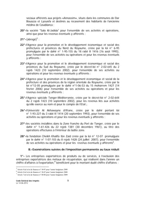 Code Général des Impôts
Le 14-06-2012
9
sociaux afférents aux projets «Annassim», situés dans les communes de Dar
Bouazza et Lyssasfa et destinés au recasement des habitants de l’ancienne
médina de Casablanca ;
20°-la société "Sala Al-Jadida" pour l'ensemble de ses activités et opérations,
ainsi que pour les revenus éventuels y afférents ;
21°-(abrogé)5
;
22°-l'Agence pour la promotion et le développement économique et social des
préfectures et provinces du Nord du Royaume, créée par la loi n° 6-95
promulguée par le dahir n° 1-95-155 du 18 rabii II 1416 (16 août 1995),
pour l'ensemble de ses activités ou opérations et pour les revenus éventuels
y afférents ;
23°-l’Agence pour la promotion et le développement économique et social des
provinces du Sud du Royaume, créée par le décret-loi n° 2-02-645 du 2
rajeb 1423 (10 septembre 2002), pour l’ensemble de ses activités ou
opérations et pour les revenus éventuels y afférents ;
24°-l’Agence pour la promotion et le développement économique et social de la
préfecture et des provinces de la région orientale du Royaume, créée par la
loi n°12-05 promulguée par le dahir n°1-06-53 du 15 moharrem 1427 (14
février 2006) pour l’ensemble de ses activités ou opérations et pour les
revenus éventuels y afférents ;
25°-l’Agence spéciale Tanger-Méditerranée, créée par le décret-loi n° 2-02-644
du 2 rajeb 1423 (10 septembre 2002), pour les revenus liés aux activités
qu’elle exerce au nom et pour le compte de l’Etat ;
26°-l’Université Al Akhawayne d’Ifrane, créée par le dahir portant loi
n° 1-93-227 du 3 rabii II 1414 (20 septembre 1993), pour l’ensemble de ses
activités ou opérations et pour les revenus éventuels y afférents ;
27°-les sociétés installées dans la Zone franche du Port de Tanger, créée par le
dahir n° 1-61-426 du 22 rejeb 1381 (30 décembre 1961), au titre des
opérations effectuées à l’intérieur de ladite zone.
28°-la fondation Cheikh Khalifa Ibn Zaïd créée par la loi n° 12-07 promulguée
par le dahir n° 1-07-103 du 8 rejeb 1428 (24 juillet 2007), pour l’ensemble
de ses activités ou opérations et pour les revenus éventuels y afférents6
.
B.-Exonérations suivies de l’imposition permanente au taux réduit
1°- Les entreprises exportatrices de produits ou de services, à l’exclusion des
entreprises exportatrices des métaux de récupération, qui réalisent dans l'année un
chiffre d'affaires à l'exportation,7
bénéficient pour le montant dudit chiffre d'affaires :
5
Article 8 de la loi de finances n° 38-07 pour l’année budgétaire 2008
6
Article 8 de la loi de finances n° 38-07 pour l’année budgétaire 2008
7
Article 7 de la loi de finances n° 40-08 pour l’année budgétaire 2009.
 