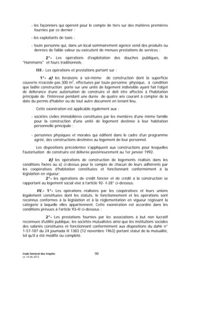 Code Général des Impôts
Le 14-06-2012
90
- les façonniers qui opèrent pour le compte de tiers sur des matières premières
fournies par ce dernier ;
- les exploitants de taxis ;
- toute personne qui, dans un local sommairement agencé vend des produits ou
denrées de faible valeur ou exécutent de menues prestations de services ;
2°- Les opérations d'exploitation des douches publiques, de
"Hammams" et fours traditionnels.
III.- Les opérations et prestations portant sur :
1°- a) les livraisons à soi-même de construction dont la superficie
couverte n'excède pas 300 m2
, effectuées par toute personne physique, à condition
que ladite construction porte sur une unité de logement indivisible ayant fait l’objet
de délivrance d’une autorisation de construire et doit être affectée à l'habitation
principale de l'intéressé pendant une durée de quatre ans courant à compter de la
date du permis d'habiter ou de tout autre document en tenant lieu.
Cette exonération est applicable également aux :
- sociétés civiles immobilières constituées par les membres d'une même famille
pour la construction d'une unité de logement destinée à leur habitation
personnelle principale ;
- personnes physiques et morales qui édifient dans le cadre d'un programme
agréé, des constructions destinées au logement de leur personnel.
Les dispositions précédentes s'appliquent aux constructions pour lesquelles
l'autorisation de construire est délivrée postérieurement au 1er janvier 1992.
b) les opérations de construction de logements réalisés dans les
conditions fixées au a) ci-dessus pour le compte de chacun de leurs adhérents par
les coopératives d'habitation constituées et fonctionnant conformément à la
législation en vigueur;
2°- les opérations de crédit foncier et de crédit à la construction se
rapportant au logement social visé à l’article 92- I-28° ci-dessous.
IV.- 1°- Les opérations réalisées par les coopératives et leurs unions
légalement constituées dont les statuts, le fonctionnement et les opérations sont
reconnus conformes à la législation et à la réglementation en vigueur régissant la
catégorie à laquelle elles appartiennent. Cette exonération est accordée dans les
conditions prévues à l’article 93-II ci-dessous ;
2°- Les prestations fournies par les associations à but non lucratif
reconnues d'utilité publique, les sociétés mutualistes ainsi que les institutions sociales
des salariés constituées et fonctionnant conformément aux dispositions du dahir n°
1-57-187 du 24 joumada II 1383 (12 novembre 1963) portant statut de la mutualité,
tel qu'il a été modifié ou complété.
 