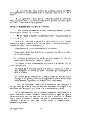 Code Général des Impôts
Le 14-06-2012
92
IX.- L’ensemble des actes, activités ou opérations réalisés par l’Office
National des Oeuvres Universitaires Sociales et Culturelles, créé par la loi n° 81-00
précitée.
X.- Les opérations réalisées par les centres de gestion de comptabilité
agrées crées par la loi n° 57-90 relative auxdits centres, pendant un délai de quatre
ans courant à compter de la date d’agrément.
Article 92.- Exonérations avec droit à déduction
I.- Sont exonérés de la taxe sur la valeur ajoutée avec bénéfice du droit à
déduction prévu à l'article 101 ci-dessous :
1°- les produits livrés et les prestations de services rendues à l'exportation
par les assujettis.
L'exonération s'applique à la dernière vente effectuée et à la dernière
prestation de service rendue sur le territoire du Maroc et ayant pour effet direct et
immédiat de réaliser l'exportation elle-même.
Par prestations de services à l'exportation, il faut entendre :
- les prestations de services destinées à être exploitées ou utilisées en dehors
du territoire marocain ;
- les prestations de services portant sur des marchandises exportées effectuées
pour le compte d'entreprises établies à l'étranger.
Le bénéfice de cette exonération est subordonné à la condition qu'il soit
justifié de l'exportation :
- des produits par la production des titres de transport, bordereaux, feuilles de
gros, récépissés de douane ou autres documents qui accompagnent les
produits exportés ;
- des services par la production de la facture établie au nom du client à
l'étranger et des pièces justificatives de règlement en devises dûment visées
par l'organisme compétent ou tout autre document en tenant lieu.
A défaut de comptabilité, l'exportateur de produits doit tenir un registre de
ses exportations par ordre de date, avec indication du nombre, des marques et des
numéros de colis, de l'espèce, de la valeur et de la destination des produits.
En cas d'exportation de produits par l'intermédiaire de commissionnaire, le
vendeur doit délivrer à celui-ci une facture contenant le détail et le prix des objets ou
marchandises livrés, ainsi que l'indication, soit des nom et adresse de la personne
pour le compte de laquelle la livraison a été faite au commissionnaire, soit de la
contremarque ou de tout autre signe analogue servant au commissionnaire à
désigner cette personne.
 