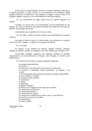 Code Général des Impôts
Le 14-06-2012
93
De son côté, le commissionnaire doit tenir un registre identique à celui prévu
à l'alinéa précédent et il doit remettre à son commettant une attestation valable
pendant l'année de sa délivrance et par laquelle il s'engage à verser la taxe et les
pénalités exigibles, dans le cas où la marchandise ne serait pas exportée ;
2°- les marchandises ou objets placés sous les régimes suspensifs en
douane.
Toutefois, en cas de mise à la consommation, par les bénéficiaires de ces
régimes, les ventes et livraisons des produits fabriqués ou transformés ainsi que des
déchets, sont passibles de la taxe.
L'exonération couvre également les travaux à façon.
3°- les engins et filets de pêche destinés aux professionnels de la pêche
maritime.
Par engins et filets de pêche, on doit entendre tous instruments et produits
servant à attirer, à appâter, à capturer ou à conserver le poisson ;
4°- les engrais.
Par engrais, il faut entendre les matières d'origine minérale, chimique,
végétale ou animale, simples ou mélangées entre elles, utilisées pour fertiliser le sol.
L'exonération s'applique également aux mélanges composés de produits
antiparasitaires, de micro-éléments et d'engrais, dans lesquels ces derniers sont
prédominants ;
5°- lorsqu'ils sont destinés à usage exclusivement agricole:
- les produits phytosanitaires ;
- les tracteurs ;
- les abri-serres et les éléments entrant dans leur fabrication ;
- les moteurs à combustion interne stationnaire, les pompes à axe
vertical
et les motopompes dites pompes immergées ou pompes submersibles ;
- le semoir simple ou combiné ;
- le retarvator (fraise rotative) ;
- le scarificateur ;
- le sweep ;
- le rodweeder ;
- l'épandeur d'engrais ;
- le plantoir et les repiqueurs pour tubercules et plants ;
- les moissonneuses-batteuses ;
- les ramasseuses presses ;
- les ramasseuses de graines ;
- les ramasseuses chargeuses de canne à sucre et de betterave ;
- les tracteurs à roues et à chenilles ;
- les motoculteurs ;
- les pivots mobiles ;
 