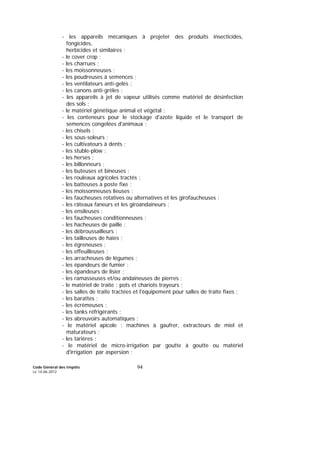 Code Général des Impôts
Le 14-06-2012
94
- les appareils mécaniques à projeter des produits insecticides,
fongicides,
herbicides et similaires ;
- le cover crop ;
- les charrues ;
- les moissonneuses ;
- les poudreuses à semences ;
- les ventilateurs anti-gelés ;
- les canons anti-grêles ;
- les appareils à jet de vapeur utilisés comme matériel de désinfection
des sols ;
- le matériel génétique animal et végétal ;
- les conteneurs pour le stockage d'azote liquide et le transport de
semences congelées d'animaux ;
- les chisels ;
- les sous-soleurs ;
- les cultivateurs à dents ;
- les stuble-plow ;
- les herses ;
- les billonneurs ;
- les buteuses et bineuses ;
- les rouleaux agricoles tractés ;
- les batteuses à poste fixe ;
- les moissonneuses lieuses ;
- les faucheuses rotatives ou alternatives et les girofaucheuses ;
- les râteaux faneurs et les giroandaineurs ;
- les ensileuses ;
- les faucheuses conditionneuses ;
- les hacheuses de paille ;
- les débroussailleurs ;
- les tailleuses de haies ;
- les égreneuses ;
- les effeuilleuses ;
- les arracheuses de légumes ;
- les épandeurs de fumier ;
- les épandeurs de lisier ;
- les ramasseuses et/ou andaineuses de pierres ;
- le matériel de traite : pots et chariots trayeurs ;
- les salles de traite tractées et l'équipement pour salles de traite fixes ;
- les barattes ;
- les écrémeuses ;
- les tanks réfrigérants ;
- les abreuvoirs automatiques ;
- le matériel apicole : machines à gaufrer, extracteurs de miel et
maturateurs ;
- les tarières ;
- le matériel de micro-irrigation par goutte à goutte ou matériel
d'irrigation par aspersion ;
 