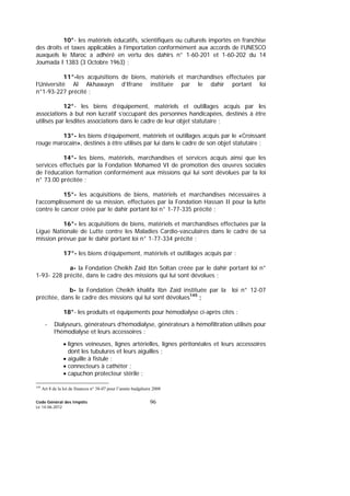 Code Général des Impôts
Le 14-06-2012
96
10°- les matériels éducatifs, scientifiques ou culturels importés en franchise
des droits et taxes applicables à l’importation conformément aux accords de l’UNESCO
auxquels le Maroc a adhéré en vertu des dahirs n° 1-60-201 et 1-60-202 du 14
Joumada I 1383 (3 Octobre 1963) ;
11°-les acquisitions de biens, matériels et marchandises effectuées par
l’Université Al Akhawayn d’Ifrane instituée par le dahir portant loi
n°1-93-227 précité ;
12°- les biens d’équipement, matériels et outillages acquis par les
associations à but non lucratif s’occupant des personnes handicapées, destinés à être
utilisés par lesdites associations dans le cadre de leur objet statutaire ;
13°- les biens d’équipement, matériels et outillages acquis par le «Croissant
rouge marocain», destinés à être utilisés par lui dans le cadre de son objet statutaire ;
14°- les biens, matériels, marchandises et services acquis ainsi que les
services effectués par la Fondation Mohamed VI de promotion des œuvres sociales
de l’éducation formation conformément aux missions qui lui sont dévolues par la loi
n° 73.00 précitée ;
15°- les acquisitions de biens, matériels et marchandises nécessaires à
l’accomplissement de sa mission, effectuées par la Fondation Hassan II pour la lutte
contre le cancer créée par le dahir portant loi n° 1-77-335 précité ;
16°- les acquisitions de biens, matériels et marchandises effectuées par la
Ligue Nationale de Lutte contre les Maladies Cardio-vasculaires dans le cadre de sa
mission prévue par le dahir portant loi n° 1-77-334 précité ;
17°- les biens d’équipement, matériels et outillages acquis par :
a- la Fondation Cheikh Zaïd Ibn Soltan créée par le dahir portant loi n°
1-93- 228 précité, dans le cadre des missions qui lui sont dévolues ;
b- la Fondation Cheikh khalifa Ibn Zaïd instituée par la loi n° 12-07
précitée, dans le cadre des missions qui lui sont dévolues145
;
18°- les produits et équipements pour hémodialyse ci-après cités :
- Dialyseurs, générateurs d’hémodialyse, générateurs à hémofiltration utilisés pour
l’hémodialyse et leurs accessoires :
• lignes veineuses, lignes artérielles, lignes péritonéales et leurs accessoires
dont les tubulures et leurs aiguilles ;
• aiguille à fistule ;
• connecteurs à cathéter ;
• capuchon protecteur stérile ;
145
Art 8 de la loi de finances n° 38-07 pour l’année budgétaire 2008
 
