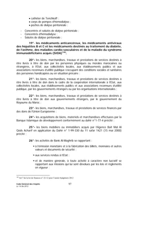 Code Général des Impôts
Le 14-06-2012
97
• cathéter de Tenchkoff ;
• corps de pompes d’hémodialyse ;
• poches de dialyse péritonéale ;
- Concentrés et solutés de dialyse péritonéale ;
- Concentrés d’hémodialyse ;
- Solutés de dialyse péritonéale ;
19°- les médicaments anticancéreux, les médicaments antiviraux
des hépatites B et C et les médicaments destinés au traitement du diabète,
de l’asthme, des maladies cardio-vasculaires et de la maladie du syndrome
immunodéficitaire acquis (SIDA)146
;
20°- les biens, marchandises, travaux et prestations de services destinés à
être livrés à titre de don par les personnes physiques ou morales marocaines ou
étrangères, à l’Etat, aux collectivités locales, aux établissements publics et aux
associations reconnues d’utilité publique s’occupant des conditions sociales et sanitaires
des personnes handicapées ou en situation précaire ;
21°- les biens, marchandises, travaux et prestations de services destinés à
être livrés à titre de don dans le cadre de la coopération internationale à l’Etat, aux
collectivités locales, aux établissements publics et aux associations reconnues d’utilité
publique, par les gouvernements étrangers ou par les organisations internationales ;
22°- les biens, marchandises, travaux et prestations de services destinés à
être livrés à titre de don aux gouvernements étrangers, par le gouvernement du
Royaume du Maroc ;
23°- les biens, marchandises, travaux et prestations de services financés par
des dons de l’Union Européenne ;
24°- les acquisitions de biens, matériels et marchandises effectuées par la
Banque Islamique de développement conformément au dahir n°1-77-4 précité ;
25°- les biens mobiliers ou immobiliers acquis par l’Agence Baït Mal Al
Qods Acharif en application du Dahir n° 1-99-330 du 11 safar 1421 (15 mai 2000)
précité ;
26°- les activités de Bank Al-Maghrib se rapportant :
à l’émission monétaire et à la fabrication des billets, monnaies et autres
valeurs et documents de sécurité ;
aux services rendus à l’Etat ;
et de manière générale, à toute activité à caractère non lucratif se
rapportant aux missions qui lui sont dévolues par les lois et règlements
en vigueur ;
146
Art 7 de la loi de finances n° 22-12 pour l’année budgétaire 2012
 