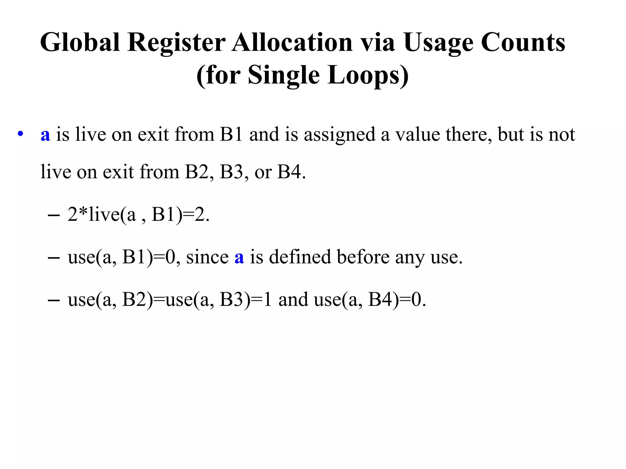 • a is live on exit from B1 and is assigned a value there, but is not
live on exit from B2, B3, or B4.
– 2*live(a , B1)=2.
– use(a, B1)=0, since a is defined before any use.
– use(a, B2)=use(a, B3)=1 and use(a, B4)=0.
Global Register Allocation via Usage Counts
(for Single Loops)
 